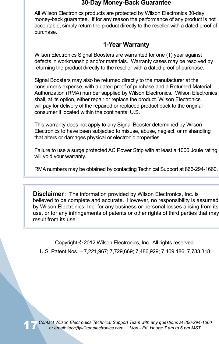 17Contact Wilson Electronics Technical Support Team with any questions at 866-294-1660   or email: tech@wilsonelectronics.com.    Mon.- Fri. Hours: 7 am to 6 pm MST.1830-Day Money-Back GuaranteeAll Wilson Electronics products are protected by Wilson Electronics 30-day money-back guarantee.  If for any reason the performance of any product is not acceptable, simply return the product directly to the reseller with a dated proof of purchase.1-Year WarrantyWilson Electronics Signal Boosters are warranted for one (1) year against defects in workmanship and/or materials.  Warranty cases may be resolved by returning the product directly to the reseller with a dated proof of purchase. Signal Boosters may also be returned directly to the manufacturer at the consumer’s expense, with a dated proof of purchase and a Returned Material Authorization (RMA) number supplied by Wilson Electronics.  Wilson Electronics shall, at its option, either repair or replace the product. Wilson Electronics will pay for delivery of the repaired or replaced product back to the original consumer if located within the continental U.S.This warranty does not apply to any Signal Booster determined by Wilson Electronics to have been subjected to misuse, abuse, neglect, or mishandling that alters or damages physical or electronic properties.Failure to use a surge protected AC Power Strip with at least a 1000 Joule rating will void your warranty.RMA numbers may be obtained by contacting Technical Support at 866-294-1660.Disclaimer :  The information provided by Wilson Electronics, Inc. is believed to be complete and accurate.  However, no responsibility is assumed by Wilson Electronics, Inc. for any business or personal losses arising from its use, or for any infringements of patents or other rights of third parties that may result from its use.Copyright © 2012 Wilson Electronics, Inc.  All rights reserved.U.S. Patent Nos. – 7,221,967; 7,729,669; 7,486,929; 7,409,186; 7,783,318