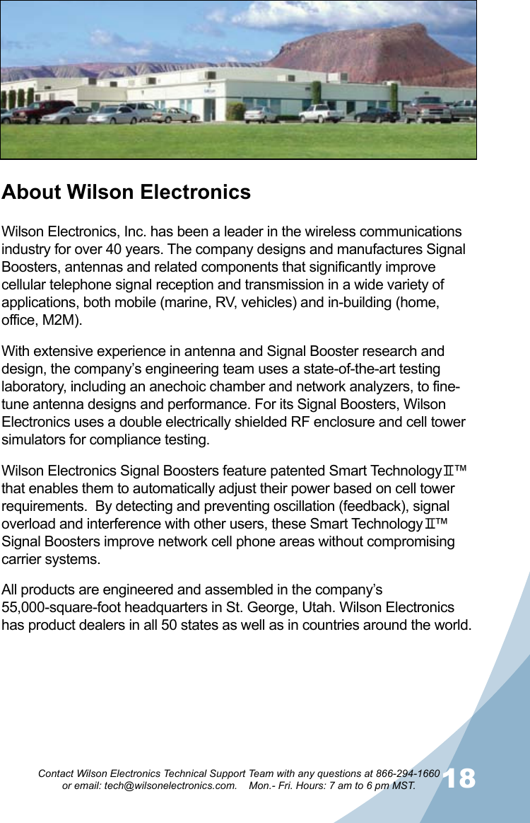 1718Contact Wilson Electronics Technical Support Team with any questions at 866-294-1660   or email: tech@wilsonelectronics.com.    Mon.- Fri. Hours: 7 am to 6 pm MST.About Wilson ElectronicsWilson Electronics, Inc. has been a leader in the wireless communications industry for over 40 years. The company designs and manufactures Signal Boosters, antennas and related components that significantly improve cellular telephone signal reception and transmission in a wide variety of applications, both mobile (marine, RV, vehicles) and in-building (home, office, M2M).With extensive experience in antenna and Signal Booster research and design, the company’s engineering team uses a state-of-the-art testing laboratory, including an anechoic chamber and network analyzers, to fine-tune antenna designs and performance. For its Signal Boosters, Wilson Electronics uses a double electrically shielded RF enclosure and cell tower simulators for compliance testing.Wilson Electronics Signal Boosters feature patented Smart Technology   ™ that enables them to automatically adjust their power based on cell tower requirements.  By detecting and preventing oscillation (feedback), signal overload and interference with other users, these Smart Technology   ™ Signal Boosters improve network cell phone areas without compromising carrier systems.All products are engineered and assembled in the company’s 55,000-square-foot headquarters in St. George, Utah. Wilson Electronics has product dealers in all 50 states as well as in countries around the world.