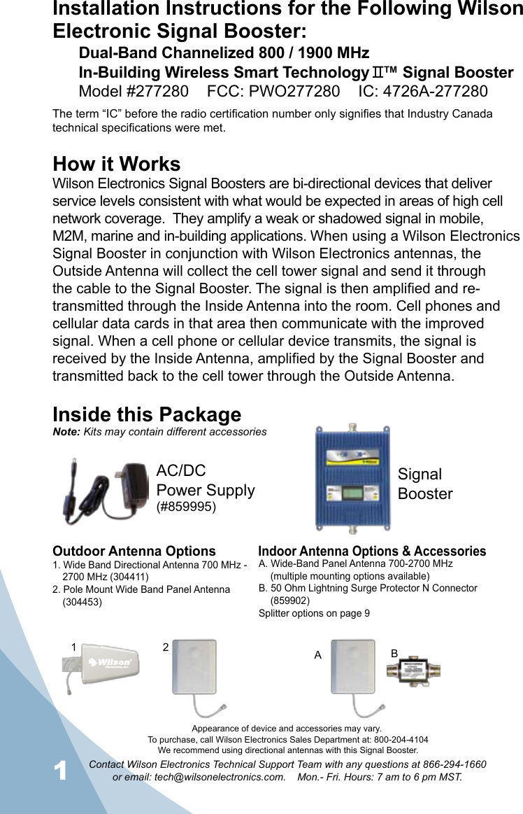 1Contact Wilson Electronics Technical Support Team with any questions at 866-294-1660   or email: tech@wilsonelectronics.com.    Mon.- Fri. Hours: 7 am to 6 pm MST.2Installation Instructions for the Following Wilson Electronic Signal Booster:Dual-Band Channelized 800 / 1900 MHz  In-Building Wireless Smart Technology   ™ Signal BoosterModel #277280    FCC: PWO277280    IC: 4726A-277280The term “IC” before the radio certification number only signifies that Industry Canada technical specifications were met. How it WorksWilson Electronics Signal Boosters are bi-directional devices that deliver service levels consistent with what would be expected in areas of high cell network coverage.  They amplify a weak or shadowed signal in mobile, M2M, marine and in-building applications. When using a Wilson Electronics Signal Booster in conjunction with Wilson Electronics antennas, the Outside Antenna will collect the cell tower signal and send it through the cable to the Signal Booster. The signal is then amplified and re-transmitted through the Inside Antenna into the room. Cell phones and cellular data cards in that area then communicate with the improved signal. When a cell phone or cellular device transmits, the signal is received by the Inside Antenna, amplified by the Signal Booster and transmitted back to the cell tower through the Outside Antenna.Inside this PackageSignal BoosterAC/DC  Power Supply(#859995)To purchase, call Wilson Electronics Sales Department at: 800-204-4104We recommend using directional antennas with this Signal Booster.Outdoor Antenna OptionsIndoor Antenna Options &amp; Accessories1. Wide Band Directional Antenna 700 MHz -    2700 MHz (304411)2. Pole Mount Wide Band Panel Antenna  (304453)A. Wide-Band Panel Antenna 700-2700 MHz  (multiple mounting options available)B. 50 Ohm Lightning Surge Protector N Connector  (859902)Splitter options on page 91 2 BANote: Kits may contain different accessoriesAppearance of device and accessories may vary.
