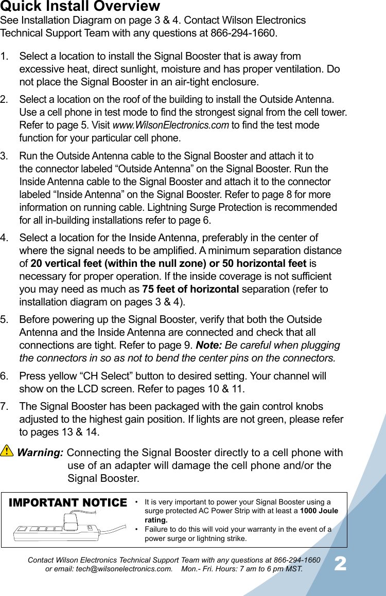 12Contact Wilson Electronics Technical Support Team with any questions at 866-294-1660   or email: tech@wilsonelectronics.com.    Mon.- Fri. Hours: 7 am to 6 pm MST.Select a location to install the Signal Booster that is away from 1. excessive heat, direct sunlight, moisture and has proper ventilation. Do not place the Signal Booster in an air-tight enclosure. Select a location on the roof of the building to install the Outside Antenna. 2. Use a cell phone in test mode to find the strongest signal from the cell tower. Refer to page 5. Visit www.WilsonElectronics.com to find the test mode function for your particular cell phone. Run the Outside Antenna cable to the Signal Booster and attach it to 3. the connector labeled “Outside Antenna” on the Signal Booster. Run the Inside Antenna cable to the Signal Booster and attach it to the connector labeled “Inside Antenna” on the Signal Booster. Refer to page 8 for more information on running cable. Lightning Surge Protection is recommended for all in-building installations refer to page 6.Select a location for the Inside Antenna, preferably in the center of 4. where the signal needs to be amplified. A minimum separation distance of 20 vertical feet (within the null zone) or 50 horizontal feet is necessary for proper operation. If the inside coverage is not sufficient you may need as much as 75 feet of horizontal separation (refer to installation diagram on pages 3 &amp; 4). Before powering up the Signal Booster, verify that both the Outside 5. Antenna and the Inside Antenna are connected and check that all connections are tight. Refer to page 9. Note: Be careful when plugging the connectors in so as not to bend the center pins on the connectors. Press yellow “CH Select” button to desired setting. Your channel will 6. show on the LCD screen. Refer to pages 10 &amp; 11.The Signal Booster has been packaged with the gain control knobs 7. adjusted to the highest gain position. If lights are not green, please refer to pages 13 &amp; 14.Quick Install OverviewSee Installation Diagram on page 3 &amp; 4. Contact Wilson Electronics Technical Support Team with any questions at 866-294-1660. Warning: Connecting the Signal Booster directly to a cell phone with    use of an adapter will damage the cell phone and/or the    Signal Booster.IMPORTANT NOTICE It is very important to power your Signal Booster using a •surge protected AC Power Strip with at least a 1000 Joule rating.Failure to do this will void your warranty in the • event of a power surge or lightning strike.