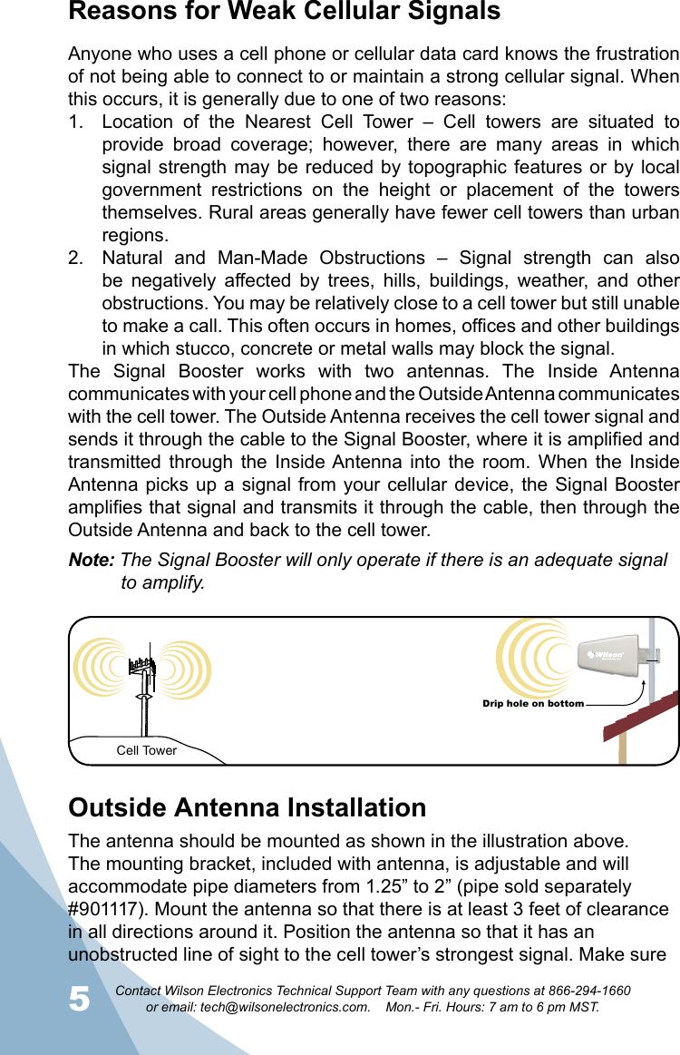 5Contact Wilson Electronics Technical Support Team with any questions at 866-294-1660   or email: tech@wilsonelectronics.com.    Mon.- Fri. Hours: 7 am to 6 pm MST.6Reasons for Weak Cellular SignalsAnyone who uses a cell phone or cellular data card knows the frustration of not being able to connect to or maintain a strong cellular signal. When this occurs, it is generally due to one of two reasons:Location  of  the  Nearest  Cell  Tower  –  Cell  towers  are  situated  to 1. provide  broad  coverage;  however,  there  are  many  areas  in  which signal strength  may be reduced  by topographic features  or by local government  restrictions  on  the  height  or  placement  of  the  towers themselves. Rural areas generally have fewer cell towers than urban regions.Natural  and  Man-Made  Obstructions  –  Signal  strength  can  also 2. be  negatively  affected  by  trees,  hills,  buildings,  weather,  and  other obstructions. You may be relatively close to a cell tower but still unable to make a call. This often occurs in homes, offices and other buildings in which stucco, concrete or metal walls may block the signal.The  Signal  Booster  works  with  two  antennas.  The  Inside  Antenna communicates with your cell phone and the Outside Antenna communicates with the cell tower. The Outside Antenna receives the cell tower signal and sends it through the cable to the Signal Booster, where it is amplified and transmitted  through  the  Inside Antenna into  the  room.  When  the  Inside Antenna picks up  a signal from  your  cellular device, the  Signal Booster amplifies that signal and transmits it through the cable, then through the Outside Antenna and back to the cell tower. Note: The Signal Booster will only operate if there is an adequate signal   to amplify.Cell TowerDrip hole on bottomOutside Antenna InstallationThe antenna should be mounted as shown in the illustration above. The mounting bracket, included with antenna, is adjustable and will accommodate pipe diameters from 1.25” to 2” (pipe sold separately #901117). Mount the antenna so that there is at least 3 feet of clearance in all directions around it. Position the antenna so that it has an unobstructed line of sight to the cell tower’s strongest signal. Make sure 