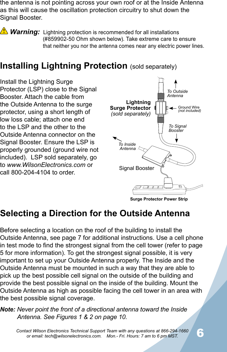 56Contact Wilson Electronics Technical Support Team with any questions at 866-294-1660   or email: tech@wilsonelectronics.com.    Mon.- Fri. Hours: 7 am to 6 pm MST.Selecting a Direction for the Outside AntennaBefore selecting a location on the roof of the building to install the Outside Antenna, see page 7 for additional instructions. Use a cell phone in test mode to find the strongest signal from the cell tower (refer to page 5 for more information). To get the strongest signal possible, it is very important to set up your Outside Antenna properly. The Inside and the Outside Antenna must be mounted in such a way that they are able to pick up the best possible cell signal on the outside of the building and provide the best possible signal on the inside of the building. Mount the Outside Antenna as high as possible facing the cell tower in an area with the best possible signal coverage.Note: Never point the front of a directional antenna toward the Inside     Antenna. See Figures 1 &amp; 2 on page 10.the antenna is not pointing across your own roof or at the Inside Antenna as this will cause the oscillation protection circuitry to shut down the Signal Booster.  Warning:  Lightning protection is recommended for all installations     (#859902-50 Ohm shown below). Take extreme care to ensure      that neither you nor the antenna comes near any electric power lines.Installing Lightning Protection (sold separately)Install the Lightning Surge Protector (LSP) close to the Signal Booster. Attach the cable from the Outside Antenna to the surge protector, using a short length of low loss cable; attach one end to the LSP and the other to the Outside Antenna connector on the Signal Booster. Ensure the LSP is properly grounded (ground wire not included).  LSP sold separately, go to www.WilsonElectronics.com or call 800-204-4104 to order.(not included)LightningSurge Protector(sold separately)Signal BoosterSurge Protector Power StripGround Wire(not included)To OutsideAntennaTo Signal BoosterTo InsideAntenna