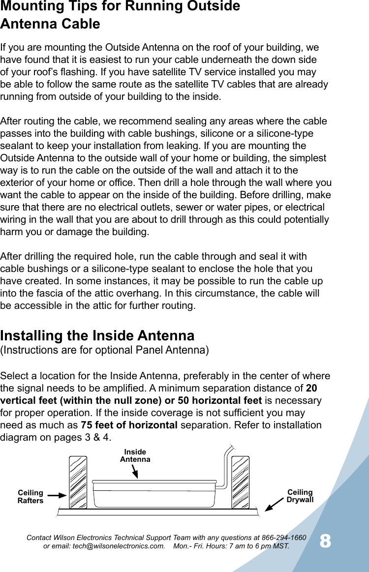 78Contact Wilson Electronics Technical Support Team with any questions at 866-294-1660   or email: tech@wilsonelectronics.com.    Mon.- Fri. Hours: 7 am to 6 pm MST.Mounting Tips for Running Outside  Antenna CableIf you are mounting the Outside Antenna on the roof of your building, we have found that it is easiest to run your cable underneath the down side of your roof’s flashing. If you have satellite TV service installed you may be able to follow the same route as the satellite TV cables that are already running from outside of your building to the inside. After routing the cable, we recommend sealing any areas where the cable passes into the building with cable bushings, silicone or a silicone-type sealant to keep your installation from leaking. If you are mounting the Outside Antenna to the outside wall of your home or building, the simplest way is to run the cable on the outside of the wall and attach it to the exterior of your home or office. Then drill a hole through the wall where you want the cable to appear on the inside of the building. Before drilling, make sure that there are no electrical outlets, sewer or water pipes, or electrical wiring in the wall that you are about to drill through as this could potentially harm you or damage the building.After drilling the required hole, run the cable through and seal it with cable bushings or a silicone-type sealant to enclose the hole that you have created. In some instances, it may be possible to run the cable up into the fascia of the attic overhang. In this circumstance, the cable will be accessible in the attic for further routing.Installing the Inside Antenna(Instructions are for optional Panel Antenna)Select a location for the Inside Antenna, preferably in the center of where the signal needs to be amplified. A minimum separation distance of 20 vertical feet (within the null zone) or 50 horizontal feet is necessary for proper operation. If the inside coverage is not sufficient you may need as much as 75 feet of horizontal separation. Refer to installation diagram on pages 3 &amp; 4.Ceiling RaftersCeiling DrywallInside Antenna