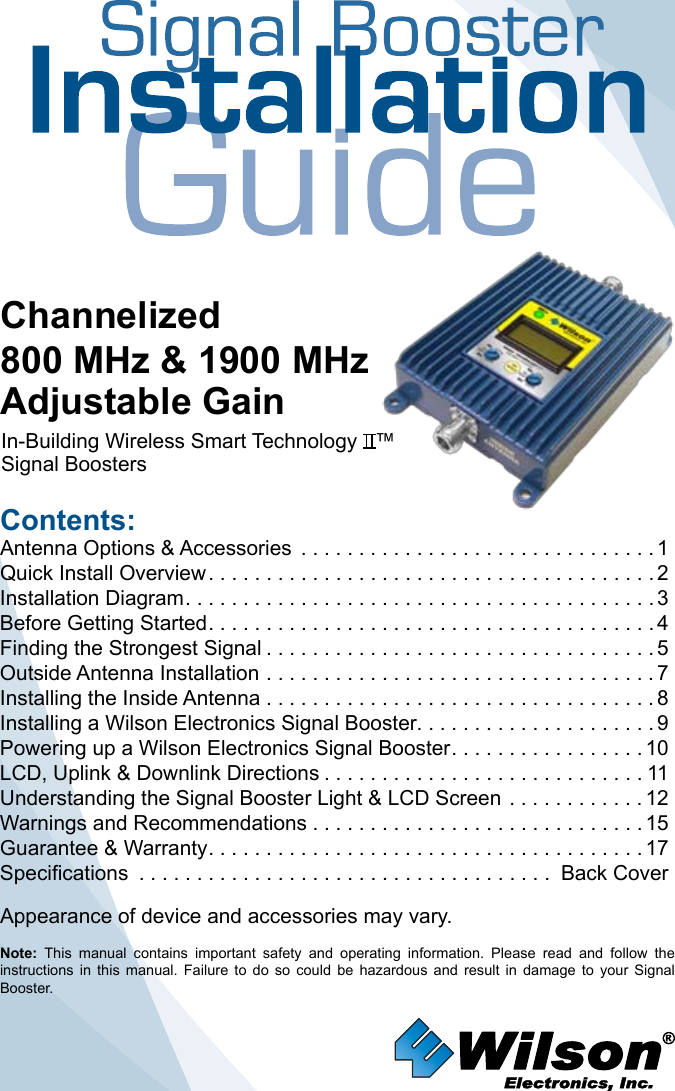Contents:Antenna Options &amp; Accessories  . . . . . . . . . . . . . . . . . . . . . . . . . . . . . . . 1Quick Install Overview .......................................2Installation Diagram .........................................3Before Getting Started .......................................4Finding the Strongest Signal ..................................5Outside Antenna Installation . . . . . . . . . . . . . . . . . . . . . . . . . . . . . . . . . . 7Installing the Inside Antenna . . . . . . . . . . . . . . . . . . . . . . . . . . . . . . . . . . 8Installing a Wilson Electronics Signal Booster. . . . . . . . . . . . . . . . . . . . . 9Powering up a Wilson Electronics Signal Booster .................10LCD, Uplink &amp; Downlink Directions ............................11Understanding the Signal Booster Light &amp; LCD Screen  ............12Warnings and Recommendations .............................15Guarantee &amp; Warranty ......................................17Specifications .................................... Back CoverNote:  This  manual  contains  important  safety  and  operating  information.  Please  read  and  follow  the instructions  in  this  manual.  Failure  to  do  so  could  be  hazardous  and  result  in  damage  to  your  Signal Booster.Channelized800 MHz &amp; 1900 MHzAdjustable GainIn-Building Wireless Smart Technology   ™ Signal Boosters Appearance of device and accessories may vary.