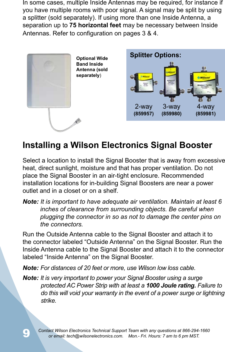 9Contact Wilson Electronics Technical Support Team with any questions at 866-294-1660   or email: tech@wilsonelectronics.com.    Mon.- Fri. Hours: 7 am to 6 pm MST.10In some cases, multiple Inside Antennas may be required, for instance if you have multiple rooms with poor signal. A signal may be split by using a splitter (sold separately). If using more than one Inside Antenna, a separation up to 75 horizontal feet may be necessary between Inside Antennas. Refer to configuration on pages 3 &amp; 4. Installing a Wilson Electronics Signal BoosterSelect a location to install the Signal Booster that is away from excessive heat, direct sunlight, moisture and that has proper ventilation. Do not place the Signal Booster in an air-tight enclosure. Recommended installation locations for in-building Signal Boosters are near a power outlet and in a closet or on a shelf.Note: It is important to have adequate air ventilation. Maintain at least 6      inches of clearance from surrounding objects. Be careful when      plugging the connector in so as not to damage the center pins on      the connectors.Run the Outside Antenna cable to the Signal Booster and attach it to the connector labeled “Outside Antenna” on the Signal Booster. Run the Inside Antenna cable to the Signal Booster and attach it to the connector labeled “Inside Antenna” on the Signal Booster. Note: For distances of 20 feet or more, use Wilson low loss cable.Note: It is very important to power your Signal Booster using a surge     protected AC Power Strip with at least a 1000 Joule rating. Failure to      do this will void your warranty in the event of a power surge or lightning    strike.Optional Wide Band Inside Antenna (sold separately)Splitter Options:3-way (859980)4-way (859981)2-way(859957) 