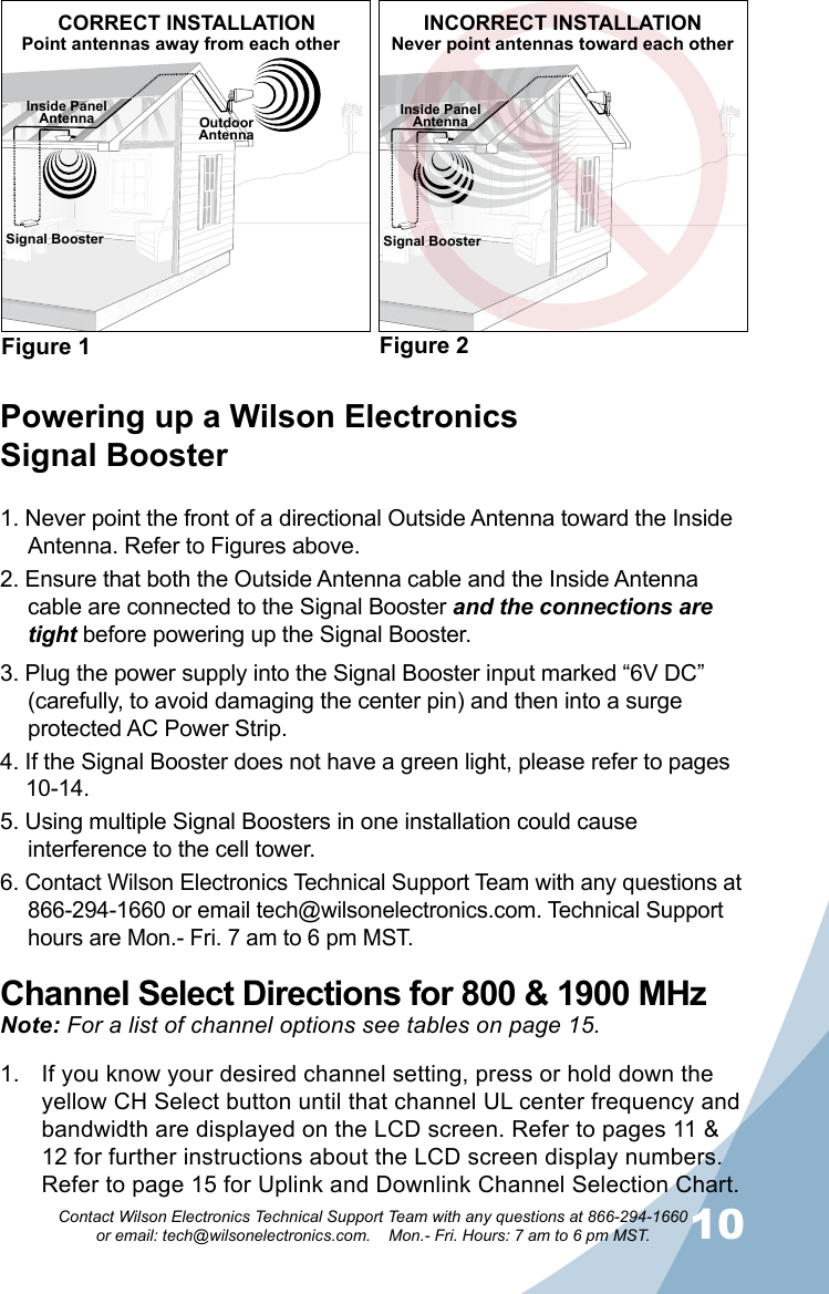 910Contact Wilson Electronics Technical Support Team with any questions at 866-294-1660   or email: tech@wilsonelectronics.com.    Mon.- Fri. Hours: 7 am to 6 pm MST.Powering up a Wilson Electronics  Signal Booster1. Never point the front of a directional Outside Antenna toward the Inside Antenna. Refer to Figures above.2. Ensure that both the Outside Antenna cable and the Inside Antenna cable are connected to the Signal Booster and the connections are tight before powering up the Signal Booster.3. Plug the power supply into the Signal Booster input marked “6V DC” (carefully, to avoid damaging the center pin) and then into a surge protected AC Power Strip.4. If the Signal Booster does not have a green light, please refer to pages  10-14.5. Using multiple Signal Boosters in one installation could cause interference to the cell tower.6. Contact Wilson Electronics Technical Support Team with any questions at 866-294-1660 or email tech@wilsonelectronics.com. Technical Support hours are Mon.- Fri. 7 am to 6 pm MST.Channel Select Directions for 800 &amp; 1900 MHzNote: For a list of channel options see tables on page 15.If you know your desired channel setting, press or hold down the 1. yellow CH Select button until that channel UL center frequency and bandwidth are displayed on the LCD screen. Refer to pages 11 &amp; 12 for further instructions about the LCD screen display numbers. Refer to page 15 for Uplink and Downlink Channel Selection Chart.Signal BoosterOutdoorAntennaInside PanelAntennaFigure 1 Figure 2CORRECT INSTALLATIONPoint antennas away from each otherINCORRECT INSTALLATIONNever point antennas toward each otherInside PanelAntennaSignal Booster