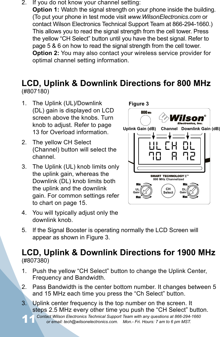 11Contact Wilson Electronics Technical Support Team with any questions at 866-294-1660   or email: tech@wilsonelectronics.com.    Mon.- Fri. Hours: 7 am to 6 pm MST.12The Uplink (UL)/Downlink 1. (DL) gain is displayed on LCD screen above the knobs. Turn knob to adjust. Refer to page 13 for Overload information.The yellow CH Select 2. (Channel) button will select the channel.The Uplink (UL) knob limits only 3. the uplink gain, whereas the Downlink (DL) knob limits both the uplink and the downlink gain. For common settings refer to chart on page 15.You will typically adjust only the 4. downlink knob.If the Signal Booster is operating normally the LCD Screen will 5. appear as shown in Figure 3.LCD, Uplink &amp; Downlink Directions for 800 MHz (#807180)CHSelectUL CH DL70  A 72800 MHz ChannelizedMaxMinULGainMaxMinDLGainChannelUplink Gain (dB) Downlink Gain (dB)If you do not know your channel setting: 2. Option 1: Watch the signal strength on your phone inside the building. (To put your phone in test mode visit www.WilsonElectronics.com or contact Wilson Electronics Technical Support Team at 866-294-1660.) This allows you to read the signal strength from the cell tower. Press the yellow “CH Select” button until you have the best signal. Refer to page 5 &amp; 6 on how to read the signal strength from the cell tower.  Option 2: You may also contact your wireless service provider for optimal channel setting information.Push the yellow “CH Select” button to change the Uplink Center, 1. Frequency and Bandwidth.Pass Bandwidth is the center bottom number. It changes between 5 2. and 15 MHz each time you press the “Ch Select” button.Uplink center frequency is the top number on the screen. It 3. steps 2.5 MHz every other time you push the “CH Select” button.         LCD, Uplink &amp; Downlink Directions for 1900 MHz(#807380)Figure 3