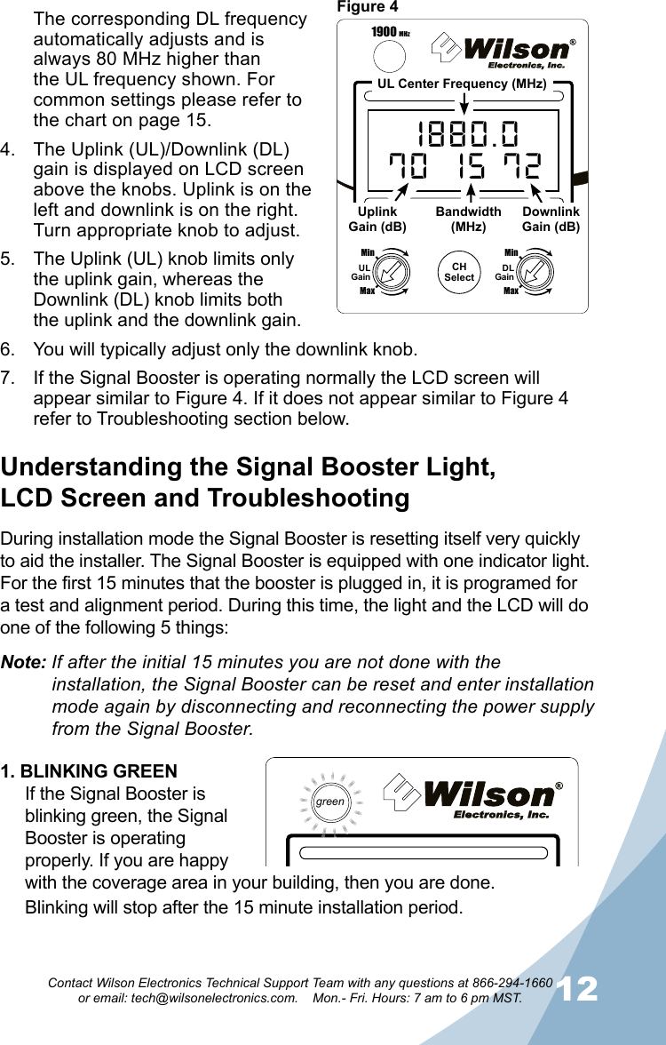1112Contact Wilson Electronics Technical Support Team with any questions at 866-294-1660   or email: tech@wilsonelectronics.com.    Mon.- Fri. Hours: 7 am to 6 pm MST.During installation mode the Signal Booster is resetting itself very quickly to aid the installer. The Signal Booster is equipped with one indicator light. For the first 15 minutes that the booster is plugged in, it is programed for a test and alignment period. During this time, the light and the LCD will do one of the following 5 things:Understanding the Signal Booster Light,  LCD Screen and TroubleshootingNote: If after the initial 15 minutes you are not done with the        installation, the Signal Booster can be reset and enter installation    mode again by disconnecting and reconnecting the power supply    from the Signal Booster.CHSelectUL CH DL70  A 72800 MHz ChannelMaxMinULGainMaxMinDLGainThe corresponding DL frequency automatically adjusts and is always 80 MHz higher than the UL frequency shown. For common settings please refer to the chart on page 15.The Uplink (UL)/Downlink (DL) 4. gain is displayed on LCD screen above the knobs. Uplink is on the left and downlink is on the right. Turn appropriate knob to adjust.The Uplink (UL) knob limits only 5. the uplink gain, whereas the Downlink (DL) knob limits both the uplink and the downlink gain.You will typically adjust only the downlink knob.6. If the Signal Booster is operating normally the LCD screen will 7. appear similar to Figure 4. If it does not appear similar to Figure 4 refer to Troubleshooting section below.CHSelect1880.070  15 721900 MHz ChannelizedMaxMinULGainMaxMinDLGain1900 MHzUL Center Frequency (MHz)UplinkGain (dB)Bandwidth(MHz)DownlinkGain (dB)1. BLINKING GREENIf the Signal Booster is blinking green, the Signal Booster is operating properly. If you are happy with the coverage area in your building, then you are done. Blinking will stop after the 15 minute installation period.Figure 4green