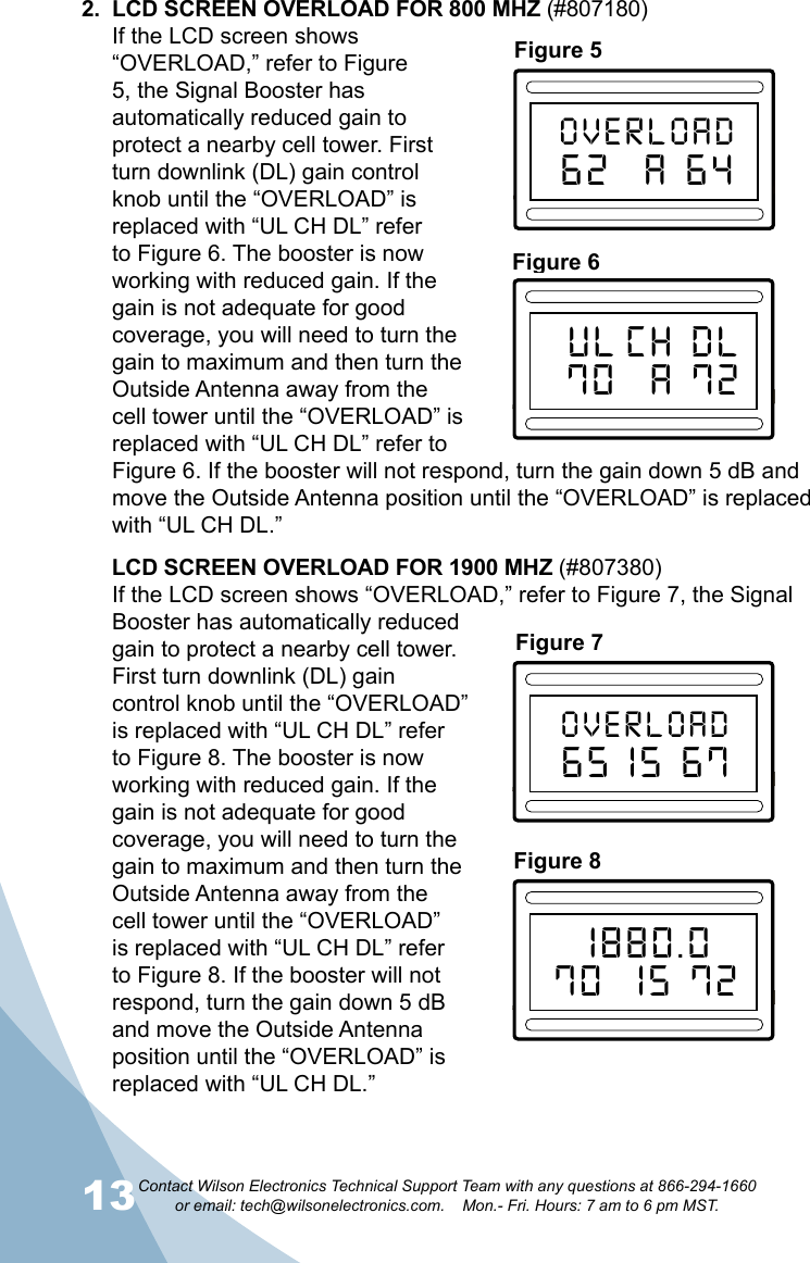 13Contact Wilson Electronics Technical Support Team with any questions at 866-294-1660   or email: tech@wilsonelectronics.com.    Mon.- Fri. Hours: 7 am to 6 pm MST.142.  LCD SCREEN OVERLOAD FOR 800 MHZ (#807180)If the LCD screen shows “OVERLOAD,” refer to Figure 5, the Signal Booster has automatically reduced gain to protect a nearby cell tower. First turn downlink (DL) gain control knob until the “OVERLOAD” is replaced with “UL CH DL” refer to Figure 6. The booster is now working with reduced gain. If the gain is not adequate for good coverage, you will need to turn the gain to maximum and then turn the Outside Antenna away from the cell tower until the “OVERLOAD” is replaced with “UL CH DL” refer to Figure 6. If the booster will not respond, turn the gain down 5 dB and move the Outside Antenna position until the “OVERLOAD” is replaced with “UL CH DL.”     LCD SCREEN OVERLOAD FOR 1900 MHZ (#807380)If the LCD screen shows “OVERLOAD,” refer to Figure 7, the Signal Booster has automatically reduced gain to protect a nearby cell tower. First turn downlink (DL) gain control knob until the “OVERLOAD” is replaced with “UL CH DL” refer to Figure 8. The booster is now working with reduced gain. If the gain is not adequate for good coverage, you will need to turn the gain to maximum and then turn the Outside Antenna away from the cell tower until the “OVERLOAD” is replaced with “UL CH DL” refer to Figure 8. If the booster will not respond, turn the gain down 5 dB and move the Outside Antenna position until the “OVERLOAD” isreplaced with “UL CH DL.”Figure 5CHSelectOVERLOAD62  A 64800 MHz ChannelizedMaxMinULGainMaxMinDLGainFigure 6CHSelectUL CH DL70  A 72800 MHz ChannelizedMaxMinULGainMaxMinDLGainFigure 7CHSelectOVERLOAD65 15 671900 MHz ChannelizedMaxMinULGainMaxMinDLGainFigure 8CHSelect1880.070  15 721900 MHz ChannelizedMaxMinULGainMaxMinDLGain1900 MHz