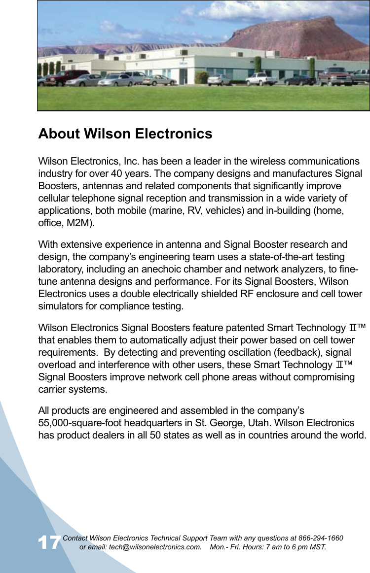 17Contact Wilson Electronics Technical Support Team with any questions at 866-294-1660   or email: tech@wilsonelectronics.com.    Mon.- Fri. Hours: 7 am to 6 pm MST.18About Wilson ElectronicsWilson Electronics, Inc. has been a leader in the wireless communications industry for over 40 years. The company designs and manufactures Signal Boosters, antennas and related components that significantly improve cellular telephone signal reception and transmission in a wide variety of applications, both mobile (marine, RV, vehicles) and in-building (home, office, M2M).With extensive experience in antenna and Signal Booster research and design, the company’s engineering team uses a state-of-the-art testing laboratory, including an anechoic chamber and network analyzers, to fine-tune antenna designs and performance. For its Signal Boosters, Wilson Electronics uses a double electrically shielded RF enclosure and cell tower simulators for compliance testing.Wilson Electronics Signal Boosters feature patented Smart Technology    ™ that enables them to automatically adjust their power based on cell tower requirements.  By detecting and preventing oscillation (feedback), signal overload and interference with other users, these Smart Technology    ™ Signal Boosters improve network cell phone areas without compromising carrier systems.All products are engineered and assembled in the company’s 55,000-square-foot headquarters in St. George, Utah. Wilson Electronics has product dealers in all 50 states as well as in countries around the world.
