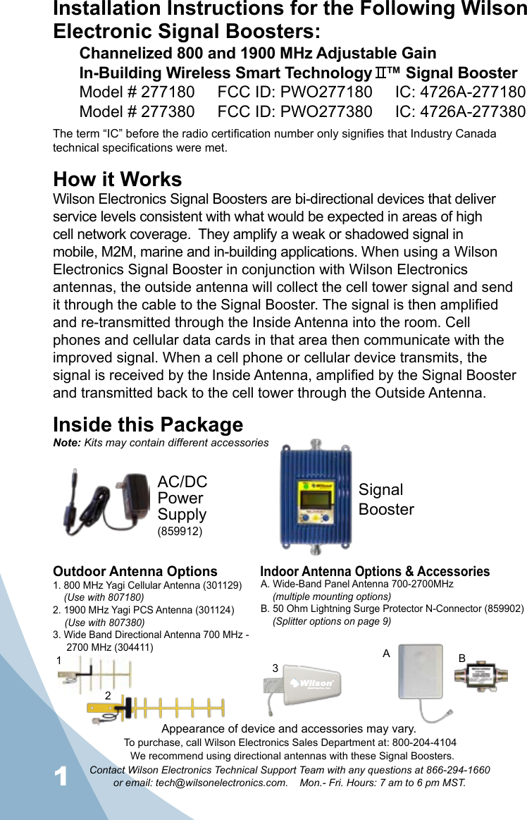 1Contact Wilson Electronics Technical Support Team with any questions at 866-294-1660   or email: tech@wilsonelectronics.com.    Mon.- Fri. Hours: 7 am to 6 pm MST.2Installation Instructions for the Following Wilson Electronic Signal Boosters:Channelized 800 and 1900 MHz Adjustable Gain  In-Building Wireless Smart Technology   ™ Signal BoosterModel # 277180     FCC ID: PWO277180     IC: 4726A-277180Model # 277380     FCC ID: PWO277380     IC: 4726A-277380The term “IC” before the radio certification number only signifies that Industry Canada technical specifications were met. How it WorksWilson Electronics Signal Boosters are bi-directional devices that deliver service levels consistent with what would be expected in areas of high cell network coverage.  They amplify a weak or shadowed signal in mobile, M2M, marine and in-building applications. When using a Wilson Electronics Signal Booster in conjunction with Wilson Electronics antennas, the outside antenna will collect the cell tower signal and send it through the cable to the Signal Booster. The signal is then amplified and re-transmitted through the Inside Antenna into the room. Cell phones and cellular data cards in that area then communicate with the improved signal. When a cell phone or cellular device transmits, the signal is received by the Inside Antenna, amplified by the Signal Booster and transmitted back to the cell tower through the Outside Antenna.Inside this PackageSignal BoosterAC/DC  Power  Supply(859912)To purchase, call Wilson Electronics Sales Department at: 800-204-4104Outdoor Antenna OptionsIndoor Antenna Options &amp; Accessories1. 800 MHz Yagi Cellular Antenna (301129)    (Use with 807180)2. 1900 MHz Yagi PCS Antenna (301124) (Use with 807380)3. Wide Band Directional Antenna 700 MHz -       2700 MHz (304411)A. Wide-Band Panel Antenna 700-2700MHz (multiple mounting options)B. 50 Ohm Lightning Surge Protector N-Connector (859902) (Splitter options on page 9)312BANote: Kits may contain different accessoriesAppearance of device and accessories may vary.We recommend using directional antennas with these Signal Boosters.