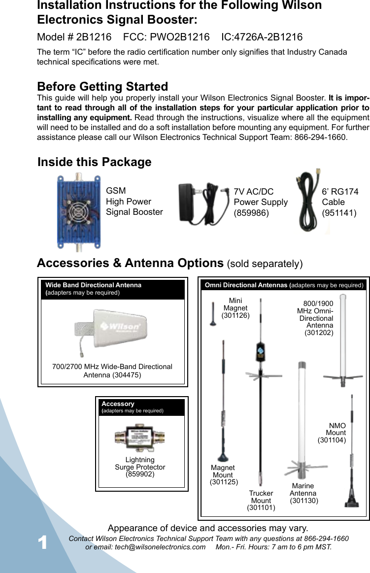 1Contact Wilson Electronics Technical Support Team with any questions at 866-294-1660or email: tech@wilsonelectronics.com     Mon.- Fri. Hours: 7 am to 6 pm MST.2Inside this PackageAccessories &amp; Antenna Options (sold separately)Before Getting StartedThis guide will help you properly install your Wilson Electronics Signal Booster. It is impor-tant to  read through all of the installation  steps for your particular application prior to installing any equipment. Read through the instructions, visualize where all the equipment will need to be installed and do a soft installation before mounting any equipment. For further assistance please call our Wilson Electronics Technical Support Team: 866-294-1660.Installation Instructions for the Following Wilson Electronics Signal Booster:Model # 2B1216    FCC: PWO2B1216    IC:4726A-2B1216The term “IC” before the radio certification number only signifies that Industry Canada technical specifications were met.NMOMount (301104)MagnetMount (301125)TruckerMount(301101)MiniMagnet(301126)800/1900 MHz Omni-DirectionalAntenna(301202)LightningSurge Protector(859902)MarineAntenna (301130)700/2700 MHz Wide-Band DirectionalAntenna (304475)Wide Band Directional Antenna(adapters may be required)Omni Directional Antennas (adapters may be required)7V AC/DC   Power Supply (859986)GSM High PowerSignal Booster6’ RG174 Cable (951141)Accessory(adapters may be required)Appearance of device and accessories may vary.
