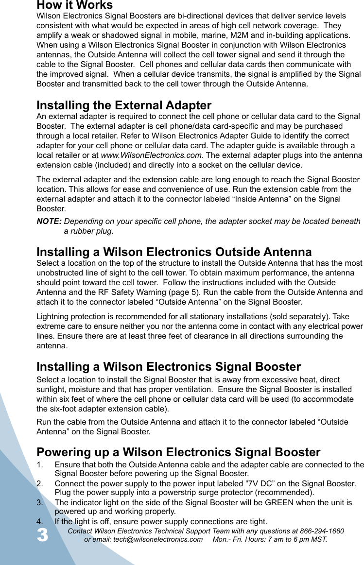 3Contact Wilson Electronics Technical Support Team with any questions at 866-294-1660or email: tech@wilsonelectronics.com     Mon.- Fri. Hours: 7 am to 6 pm MST.4How it WorksWilson Electronics Signal Boosters are bi-directional devices that deliver service levels consistent with what would be expected in areas of high cell network coverage.  They amplify a weak or shadowed signal in mobile, marine, M2M and in-building applications. When using a Wilson Electronics Signal Booster in conjunction with Wilson Electronics antennas, the Outside Antenna will collect the cell tower signal and send it through the cable to the Signal Booster.  Cell phones and cellular data cards then communicate with the improved signal.  When a cellular device transmits, the signal is amplified by the Signal Booster and transmitted back to the cell tower through the Outside Antenna.Installing the External AdapterAn external adapter is required to connect the cell phone or cellular data card to the Signal Booster.  The external adapter is cell phone/data card-specic and may be purchased through a local retailer. Refer to Wilson Electronics Adapter Guide to identify the correct adapter for your cell phone or cellular data card. The adapter guide is available through a local retailer or at www.WilsonElectronics.com. The external adapter plugs into the antenna extension cable (included) and directly into a socket on the cellular device.The external adapter and the extension cable are long enough to reach the Signal Booster location. This allows for ease and convenience of use. Run the extension cable from the external adapter and attach it to the connector labeled “Inside Antenna” on the Signal Booster.NOTE: Depending on your specific cell phone, the adapter socket may be located beneath     a rubber plug.Installing a Wilson Electronics Outside AntennaSelect a location on the top of the structure to install the Outside Antenna that has the most unobstructed line of sight to the cell tower. To obtain maximum performance, the antenna should point toward the cell tower.  Follow the instructions included with the Outside Antenna and the RF Safety Warning (page 5). Run the cable from the Outside Antenna and attach it to the connector labeled “Outside Antenna” on the Signal Booster.  Lightning protection is recommended for all stationary installations (sold separately). Take extreme care to ensure neither you nor the antenna come in contact with any electrical power lines. Ensure there are at least three feet of clearance in all directions surrounding the antenna.Installing a Wilson Electronics Signal Booster Select a location to install the Signal Booster that is away from excessive heat, direct sunlight, moisture and that has proper ventilation.  Ensure the Signal Booster is installed within six feet of where the cell phone or cellular data card will be used (to accommodate the six-foot adapter extension cable).Run the cable from the Outside Antenna and attach it to the connector labeled “Outside Antenna” on the Signal Booster.Powering up a Wilson Electronics Signal BoosterEnsure that both the Outside Antenna cable and the adapter cable are connected to the 1. Signal Booster before powering up the Signal Booster.Connect the power supply to the power input labeled “7V DC” on the Signal Booster. 2. Plug the power supply into a powerstrip surge protector (recommended).The indicator light on the side of the Signal Booster will be GREEN when the unit is 3. powered up and working properly.If the light is off, ensure power supply connections are tight.4. 