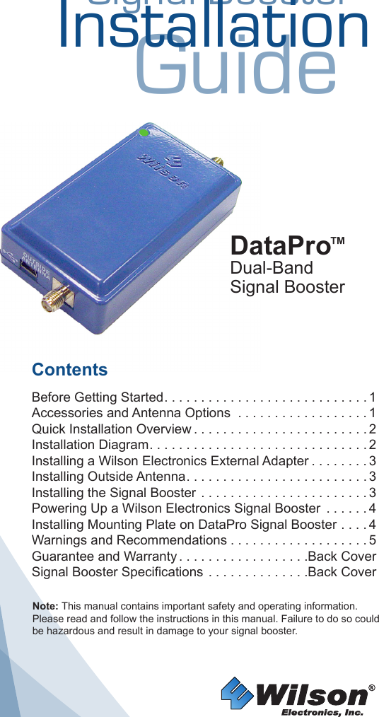 Signal BoosterInstallationGuideContents Before Getting Started ............................1Accessories and Antenna Options  . . . . . . . . . . . . . . . . . . 1Quick Installation Overview ........................2Installation Diagram ..............................2Installing a Wilson Electronics External Adapter ........3Installing Outside Antenna .........................3Installing the Signal Booster . . . . . . . . . . . . . . . . . . . . . . . 3Powering Up a Wilson Electronics Signal Booster  . . . . . . 4Installing Mounting Plate on DataPro Signal Booster . . . . 4Warnings and Recommendations ...................5Guarantee and Warranty ..................Back CoverSignal Booster Specifications . . . . . . . . . . . . . .Back CoverDataPro™Dual-BandSignal BoosterNote: This manual contains important safety and operating information. Please read and follow the instructions in this manual. Failure to do so could be hazardous and result in damage to your signal booster.