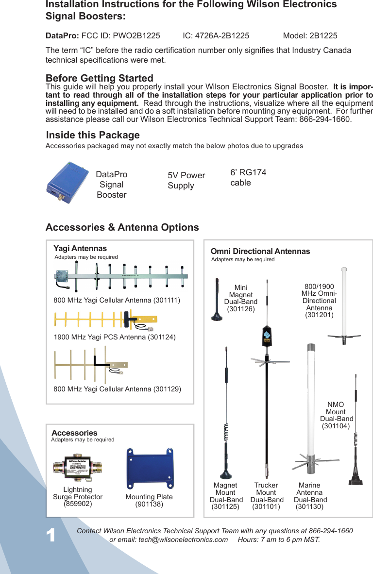 1Contact Wilson Electronics Technical Support Team with any questions at 866-294-1660or email: tech@wilsonelectronics.com     Hours: 7 am to 6 pm MST.2Inside this PackageAccessories &amp; Antenna OptionsBefore Getting StartedThis guide will help you properly install your Wilson Electronics Signal Booster.  It is impor-tant to read  through all  of the  installation steps for your  particular application prior to installing any equipment.  Read through the instructions, visualize where all the equipment will need to be installed and do a soft installation before mounting any equipment.  For further assistance please call our Wilson Electronics Technical Support Team: 866-294-1660.Installation Instructions for the Following Wilson Electronics  Signal Boosters:DataPro: FCC ID: PWO2B1225          IC: 4726A-2B1225               Model: 2B1225The term “IC” before the radio certification number only signifies that Industry Canada technical specifications were met.NMOMount Dual-Band(301104)MagnetMount Dual-Band(301125)TruckerMount Dual-Band(301101)MiniMagnet Dual-Band(301126)Adapters may be requiredAdapters may be requiredAdapters may be required800/1900 MHz Omni-DirectionalAntenna(301201)Mounting Plate(901138)LightningSurge Protector(859902)MarineAntenna Dual-Band(301130)800 MHz Yagi Cellular Antenna (301111)Yagi Antennas Omni Directional AntennasAccessories1900 MHz Yagi PCS Antenna (301124)800 MHz Yagi Cellular Antenna (301129)5V Power  SupplyDataPro Signal  Booster6’ RG174 cableAccessories packaged may not exactly match the below photos due to upgrades