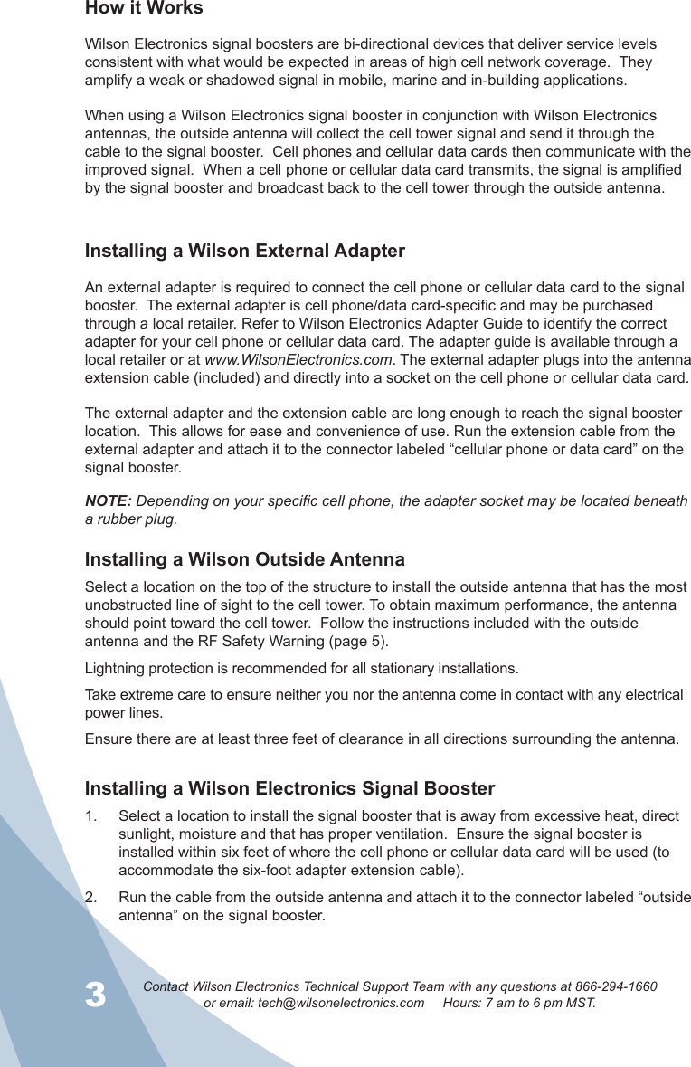 3Contact Wilson Electronics Technical Support Team with any questions at 866-294-1660or email: tech@wilsonelectronics.com     Hours: 7 am to 6 pm MST.4How it WorksWilson Electronics signal boosters are bi-directional devices that deliver service levels consistent with what would be expected in areas of high cell network coverage.  They amplify a weak or shadowed signal in mobile, marine and in-building applications.When using a Wilson Electronics signal booster in conjunction with Wilson Electronics antennas, the outside antenna will collect the cell tower signal and send it through the cable to the signal booster.  Cell phones and cellular data cards then communicate with the improved signal.  When a cell phone or cellular data card transmits, the signal is amplified by the signal booster and broadcast back to the cell tower through the outside antenna.Installing a Wilson External AdapterAn external adapter is required to connect the cell phone or cellular data card to the signal booster.  The external adapter is cell phone/data card-specic and may be purchased through a local retailer. Refer to Wilson Electronics Adapter Guide to identify the correct adapter for your cell phone or cellular data card. The adapter guide is available through a local retailer or at www.WilsonElectronics.com. The external adapter plugs into the antenna extension cable (included) and directly into a socket on the cell phone or cellular data card.The external adapter and the extension cable are long enough to reach the signal booster location.  This allows for ease and convenience of use. Run the extension cable from the external adapter and attach it to the connector labeled “cellular phone or data card” on the signal booster.NOTE: Depending on your specific cell phone, the adapter socket may be located beneath a rubber plug.Installing a Wilson Outside AntennaSelect a location on the top of the structure to install the outside antenna that has the most unobstructed line of sight to the cell tower. To obtain maximum performance, the antenna should point toward the cell tower.  Follow the instructions included with the outside antenna and the RF Safety Warning (page 5).Lightning protection is recommended for all stationary installations.  Take extreme care to ensure neither you nor the antenna come in contact with any electrical power lines. Ensure there are at least three feet of clearance in all directions surrounding the antenna.Installing a Wilson Electronics Signal Booster Select a location to install the signal booster that is away from excessive heat, direct 1. sunlight, moisture and that has proper ventilation.  Ensure the signal booster is installed within six feet of where the cell phone or cellular data card will be used (to accommodate the six-foot adapter extension cable).  Run the cable from the outside antenna and attach it to the connector labeled “outside 2. antenna” on the signal booster.  