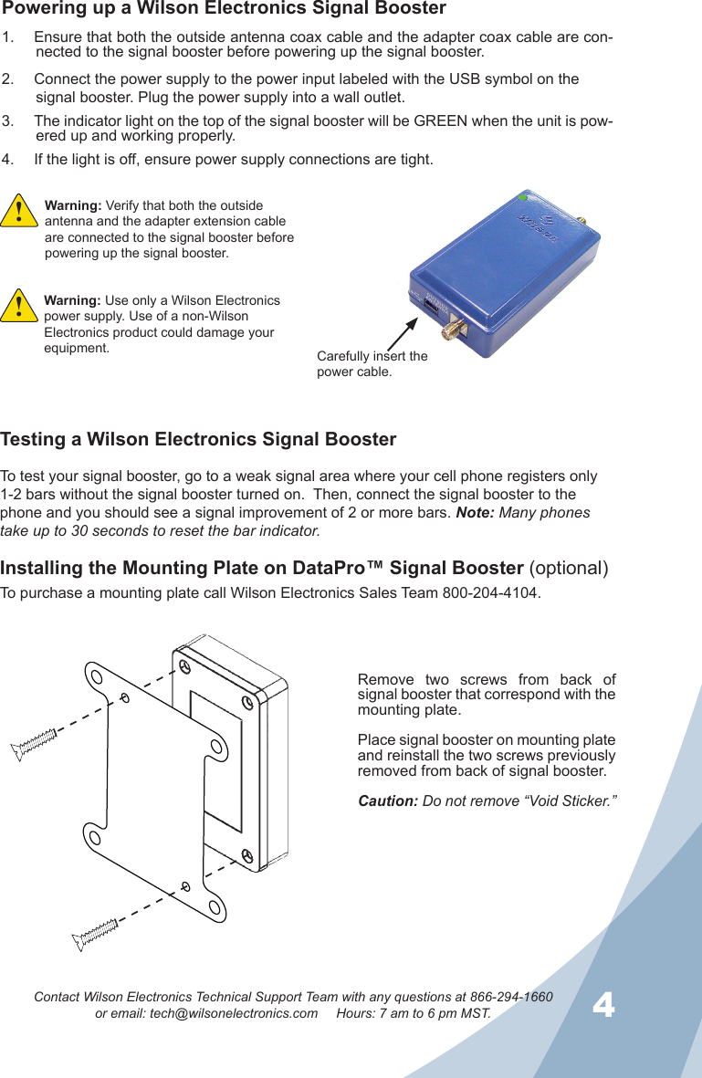 34Contact Wilson Electronics Technical Support Team with any questions at 866-294-1660or email: tech@wilsonelectronics.com     Hours: 7 am to 6 pm MST.Powering up a Wilson Electronics Signal BoosterEnsure that both the outside antenna coax cable and the adapter coax cable are con-1. nected to the signal booster before powering up the signal booster.Connect the power supply to the power input labeled with the USB symbol on the 2. signal booster. Plug the power supply into a wall outlet.The indicator light on the top of the signal booster will be GREEN when the unit is pow-3. ered up and working properly.If the light is off, ensure power supply connections are tight.4. Carefully insert the power cable.Warning: Use only a Wilson Electronics power supply. Use of a non-Wilson Electronics product could damage your equipment.!Warning: Verify that both the outside antenna and the adapter extension cable are connected to the signal booster before powering up the signal booster.!Testing a Wilson Electronics Signal BoosterTo test your signal booster, go to a weak signal area where your cell phone registers only 1-2 bars without the signal booster turned on.  Then, connect the signal booster to the phone and you should see a signal improvement of 2 or more bars. Note: Many phones take up to 30 seconds to reset the bar indicator.Installing the Mounting Plate on DataPro™ Signal Booster (optional)To purchase a mounting plate call Wilson Electronics Sales Team 800-204-4104.Remove  two  screws  from  back  of signal booster that correspond with the mounting plate.Place signal booster on mounting plate and reinstall the two screws previously removed from back of signal booster.Caution: Do not remove “Void Sticker.”