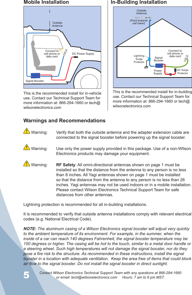 5Contact Wilson Electronics Technical Support Team with any questions at 866-294-1660or email: tech@wilsonelectronics.com     Hours: 7 am to 6 pm MST.6Warnings and Recommendations Warning:  Verify that both the outside antenna and the adapter extension cable are connected to the signal booster before powering up the signal booster. Warning:  Use only the power supply provided in this package. Use of a non-WIlson Electronics products may damage your equipment. Warning:  RF Safety: All omni-directional antennas shown on page 1 must be installed so that the distance from the antenna to any person is no less than 8 inches. All Yagi antennas shown on page 1 must be installed so that the distance from the antenna to any person is no less than 26 inches. Yagi antennas may not be used indoors or in a mobile installation. Please contact Wilson Electronics Technical Support Team for safe distances from other antennas.Lightning protection is recommended for all in-building installations.It is recommended to verify that outside antenna installations comply with relevant electrical codes (e.g. National Electrical Code).NOTE: The aluminum casing of a Wilson Electronics signal booster will adjust very quickly to the ambient temperature of its environment. For example, in the summer, when the inside of a car can reach 140 degrees Fahrenheit, the signal booster temperature may be 150 degrees or higher. The casing will be hot to the touch, similar to a metal door handle or a steering wheel. Such high temperatures will not damage the signal booster, nor do they pose a fire risk to the structure. As recommended in these instructions, install the signal booster in a location with adequate ventilation.  Keep the area free of items that could block air flow to the signal booster. Do not install the signal booster in direct sunlight.Mobile Installation In-Building InstallationOutsideAntennaOutsideAntenna(Point towards  cell tower)Signal BoosterSignal BoosterDC Power SupplyPower SupplyConnect to cell phone or data cardConnect to cell phone or data cardThis is the recommended install for in-vehicle use. Contact our Technical Support Team for more information at: 866-294-1660 or tech@wilsonelectronics.comThis is the recommended install for in-building use. Contact our Technical Support Team for more information at: 866-294-1660 or tech@wilsonelectronics.comAC Surge ProtectorLightning Surge Protector