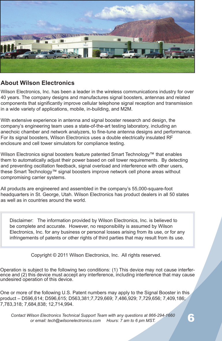 56Contact Wilson Electronics Technical Support Team with any questions at 866-294-1660or email: tech@wilsonelectronics.com     Hours: 7 am to 6 pm MST.Operation is subject to the following two conditions: (1) This device may not cause interfer-ence and (2) this device must accept any interference, including interference that may cause undesired operation of this device.About Wilson ElectronicsWilson Electronics, Inc. has been a leader in the wireless communications industry for over 40 years. The company designs and manufactures signal boosters, antennas and related components that significantly improve cellular telephone signal reception and transmission in a wide variety of applications, mobile, in-building, and M2M.With extensive experience in antenna and signal booster research and design, the company’s engineering team uses a state-of-the-art testing laboratory, including an anechoic chamber and network analyzers, to fine-tune antenna designs and performance. For its signal boosters, Wilson Electronics uses a double electrically insulated RF enclosure and cell tower simulators for compliance testing.Wilson Electronics signal boosters feature patented Smart Technology™ that enables them to automatically adjust their power based on cell tower requirements.  By detecting and preventing oscillation feedback, signal overload and interference with other users, these Smart Technology™ signal boosters improve network cell phone areas without compromising carrier systems.All products are engineered and assembled in the company’s 55,000-square-foot headquarters in St. George, Utah. Wilson Electronics has product dealers in all 50 states as well as in countries around the world.Disclaimer:   The information provided by Wilson Electronics, Inc. is believed to be complete and accurate.  However, no responsibility is assumed by Wilson Electronics, Inc. for any business or personal losses arising from its use, or for any infringements of patents or other rights of third parties that may result from its use. Copyright © 2011 Wilson Electronics, Inc.  All rights reserved.One or more of the following U.S. Patent numbers may apply to the Signal Booster in this product – D596,614; D596,615; D563,381;7,729,669; 7,486,929; 7,729,656; 7,409,186; 7,783,318; 7,684,838; 12,714,994.