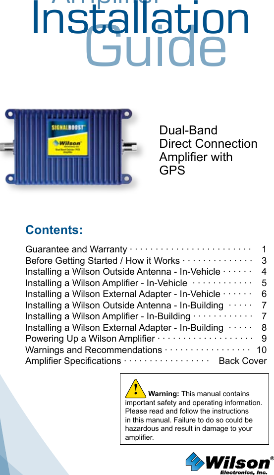 AmplifierInstallationGuideDual-BandDirect Connection Amplier withGPSContents:Guarantee and Warranty · · · · · · · · · · · · · · · · · · · · · · · ·  1Before Getting Started / How it Works · · · · · · · · · · · · · ·   3Installing a Wilson Outside Antenna - In-Vehicle · · · · · ·   4Installing a Wilson Amplier - In-Vehicle  · · · · · · · · · · · ·  5Installing a Wilson External Adapter - In-Vehicle · · · · · ·  6Installing a Wilson Outside Antenna - In-Building  · · · · ·  7Installing a Wilson Amplier - In-Building · · · · · · · · · · · ·  7Installing a Wilson External Adapter - In-Building  · · · · ·  8Powering Up a Wilson Amplier · · · · · · · · · · · · · · · · · · ·  9Warnings and Recommendations · · · · · · · · · · · · · · · · ·  10Amplier Specications · · · · · · · · · · · · · · · · ·  Back CoverWilson®         Electronics, Inc.Warning: This manual contains important safety and operating information. Please read and follow the instructions in this manual. Failure to do so could be hazardous and result in damage to your amplier.!