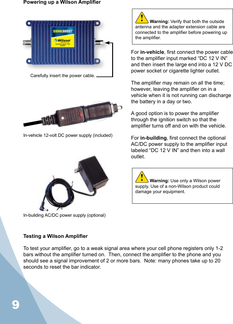 9Powering up a Wilson AmplierFor in-vehicle, rst connect the power cable to the amplier input marked “DC 12 V IN” and then insert the large end into a 12 V DC power socket or cigarette lighter outlet.The amplier may remain on all the time; however, leaving the amplier on in a vehicle when it is not running can discharge the battery in a day or two.A good option is to power the amplier through the ignition switch so that the amplier turns off and on with the vehicle.For in-building, rst connect the optional AC/DC power supply to the amplier input labeled “DC 12 V IN” and then into a wall outlet.Carefully insert the power cable.In-vehicle 12-volt DC power supply (included)Warning: Use only a Wilson power supply. Use of a non-Wilson product could damage your equipment.!Testing a Wilson AmplierTo test your amplier, go to a weak signal area where your cell phone registers only 1-2 bars without the amplier turned on.  Then, connect the amplier to the phone and you should see a signal improvement of 2 or more bars.  Note: many phones take up to 20 seconds to reset the bar indicator.Warning: Verify that both the outside antenna and the adapter extension cable are connected to the amplier before powering up the amplier.!In-building AC/DC power supply (optional)