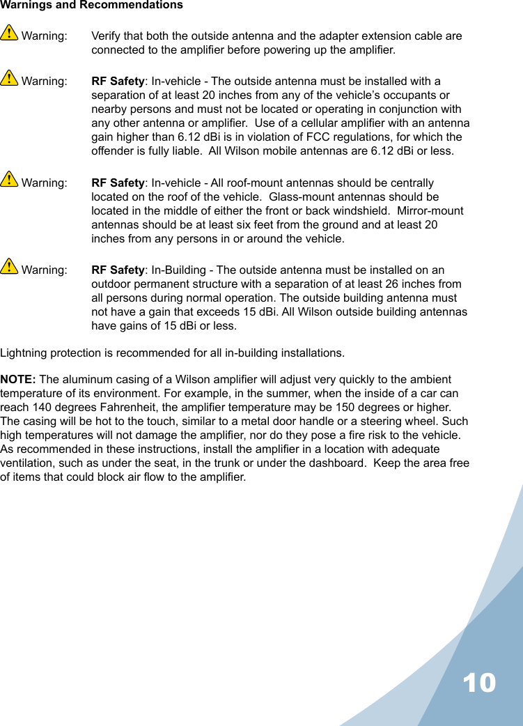 10Warnings and Recommendations Warning:  Verify that both the outside antenna and the adapter extension cable are connected to the amplier before powering up the amplier. Warning:  RF Safety: In-vehicle - The outside antenna must be installed with a separation of at least 20 inches from any of the vehicle’s occupants or nearby persons and must not be located or operating in conjunction with any other antenna or amplier.  Use of a cellular amplier with an antenna gain higher than 6.12 dBi is in violation of FCC regulations, for which the offender is fully liable.  All Wilson mobile antennas are 6.12 dBi or less. Warning:  RF Safety: In-vehicle - All roof-mount antennas should be centrally located on the roof of the vehicle.  Glass-mount antennas should be located in the middle of either the front or back windshield.  Mirror-mount antennas should be at least six feet from the ground and at least 20 inches from any persons in or around the vehicle. Warning:  RF Safety: In-Building - The outside antenna must be installed on an outdoor permanent structure with a separation of at least 26 inches from all persons during normal operation. The outside building antenna must not have a gain that exceeds 15 dBi. All Wilson outside building antennas have gains of 15 dBi or less.Lightning protection is recommended for all in-building installations.NOTE: The aluminum casing of a Wilson amplier will adjust very quickly to the ambient temperature of its environment. For example, in the summer, when the inside of a car can reach 140 degrees Fahrenheit, the amplier temperature may be 150 degrees or higher. The casing will be hot to the touch, similar to a metal door handle or a steering wheel. Such high temperatures will not damage the amplier, nor do they pose a re risk to the vehicle. As recommended in these instructions, install the amplier in a location with adequate ventilation, such as under the seat, in the trunk or under the dashboard.  Keep the area free of items that could block air ow to the amplier.