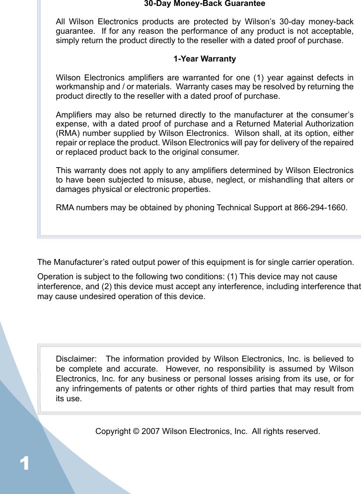 130-Day Money-Back GuaranteeAll  Wilson  Electronics  products  are  protected  by  Wilson’s  30-day  money-back guarantee.  If for any reason the performance of any product is not acceptable, simply return the product directly to the reseller with a dated proof of purchase.1-Year WarrantyWilson  Electronics  ampliers  are  warranted  for  one  (1)  year  against  defects  in workmanship and / or materials.  Warranty cases may be resolved by returning the product directly to the reseller with a dated proof of purchase. Ampliers  may  also  be returned  directly to  the manufacturer  at the  consumer’s expense, with a  dated proof of purchase and  a Returned Material Authorization (RMA) number supplied by Wilson Electronics.  Wilson shall, at its option, either repair or replace the product. Wilson Electronics will pay for delivery of the repaired or replaced product back to the original consumer.This warranty does not apply to any ampliers determined by Wilson Electronics to have been subjected to misuse, abuse, neglect, or mishandling  that  alters  or damages physical or electronic properties.RMA numbers may be obtained by phoning Technical Support at 866-294-1660.The Manufacturer’s rated output power of this equipment is for single carrier operation. Operation is subject to the following two conditions: (1) This device may not cause interference, and (2) this device must accept any interference, including interference that may cause undesired operation of this device.Disclaimer:   The information provided by Wilson Electronics, Inc. is believed to be  complete  and  accurate.    However,  no  responsibility  is  assumed  by  Wilson Electronics, Inc.  for any business  or  personal losses arising  from its use,  or for any infringements of patents or other  rights  of  third parties that may result from its use.Copyright © 2007 Wilson Electronics, Inc.  All rights reserved.