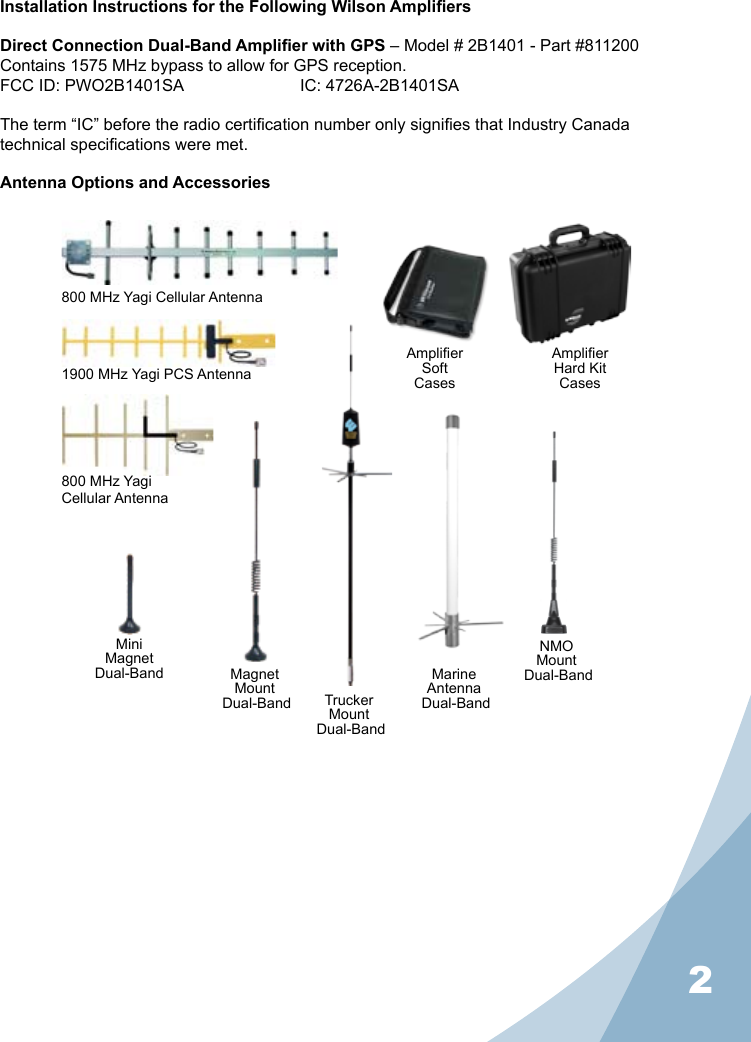 2Installation Instructions for the Following Wilson AmpliersDirect Connection Dual-Band Amplier with GPS – Model # 2B1401 - Part #811200Contains 1575 MHz bypass to allow for GPS reception.FCC ID: PWO2B1401SA     IC: 4726A-2B1401SA The term “IC” before the radio certication number only signies that Industry Canada technical specications were met.Antenna Options and AccessoriesMiniMagnet Dual-Band MagnetMount Dual-BandNMOMount Dual-BandMarineAntenna Dual-BandTruckerMount Dual-BandAmplier SoftCasesAmplier Hard KitCases800 MHz Yagi Cellular Antenna1900 MHz Yagi PCS Antenna800 MHz YagiCellular Antenna