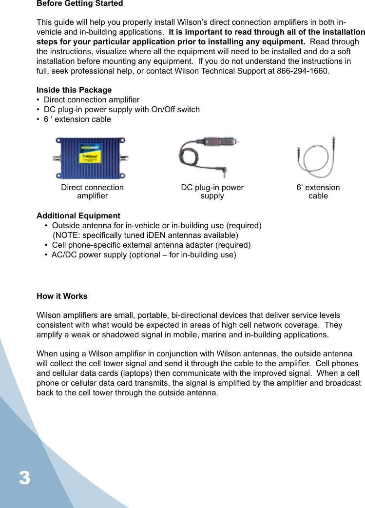 3Before Getting StartedThis guide will help you properly install Wilson’s direct connection ampliers in both in-vehicle and in-building applications.  It is important to read through all of the installation steps for your particular application prior to installing any equipment.  Read through the instructions, visualize where all the equipment will need to be installed and do a soft installation before mounting any equipment.  If you do not understand the instructions in full, seek professional help, or contact Wilson Technical Support at 866-294-1660.Inside this Package•  Direct connection amplier •  DC plug-in power supply with On/Off switch•  6 ‘ extension cableAdditional Equipment•  Outside antenna for in-vehicle or in-building use (required)(NOTE: specically tuned iDEN antennas available)•  Cell phone-specic external antenna adapter (required)•  AC/DC power supply (optional – for in-building use)How it WorksWilson ampliers are small, portable, bi-directional devices that deliver service levels consistent with what would be expected in areas of high cell network coverage.  They amplify a weak or shadowed signal in mobile, marine and in-building applications.When using a Wilson amplier in conjunction with Wilson antennas, the outside antenna will collect the cell tower signal and send it through the cable to the amplier.  Cell phones and cellular data cards (laptops) then communicate with the improved signal.  When a cell phone or cellular data card transmits, the signal is amplied by the amplier and broadcast back to the cell tower through the outside antenna.Direct connectionamplier6‘ extensioncableDC plug-in powersupply