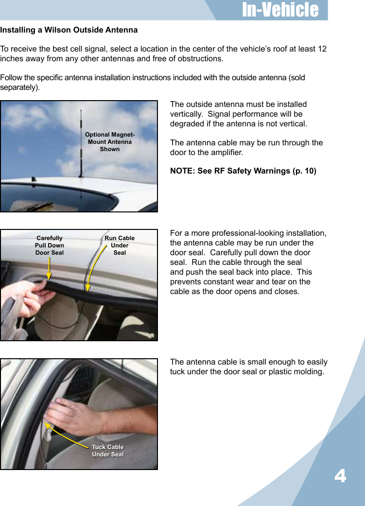 4The outside antenna must be installed vertically.  Signal performance will be degraded if the antenna is not vertical.The antenna cable may be run through the door to the amplier.NOTE: See RF Safety Warnings (p. 10)The antenna cable is small enough to easily tuck under the door seal or plastic molding.For a more professional-looking installation, the antenna cable may be run under the door seal.  Carefully pull down the door seal.  Run the cable through the seal and push the seal back into place.  This prevents constant wear and tear on the cable as the door opens and closes.Optional Magnet- Mount Antenna ShownCarefullyPull DownDoor SealRun CableUnderSealTuck CableUnder SealInstalling a Wilson Outside AntennaTo receive the best cell signal, select a location in the center of the vehicle’s roof at least 12 inches away from any other antennas and free of obstructions.Follow the specic antenna installation instructions included with the outside antenna (sold separately).In-Vehicle 