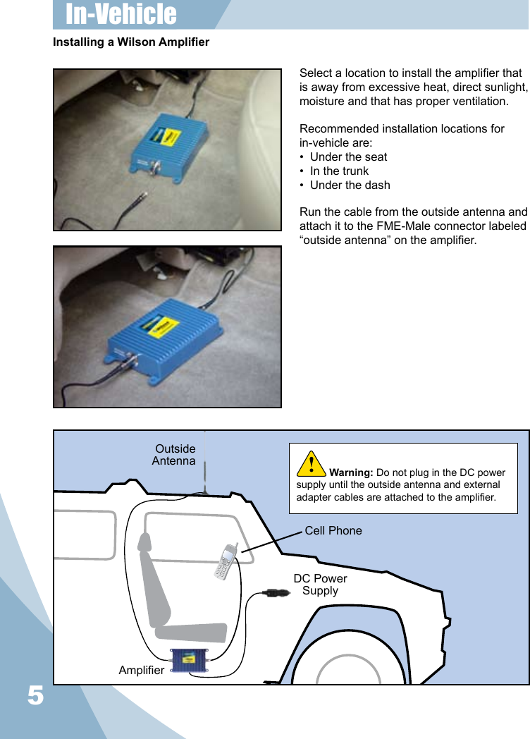 5Select a location to install the amplier that is away from excessive heat, direct sunlight, moisture and that has proper ventilation.  Recommended installation locations for in-vehicle are:•  Under the seat•  In the trunk•  Under the dashRun the cable from the outside antenna and attach it to the FME-Male connector labeled “outside antenna” on the amplier.Installing a Wilson AmplierOutsideAntennaAmplierDC Power SupplyCell PhoneWarning: Do not plug in the DC power supply until the outside antenna and external adapter cables are attached to the amplier.!In-Vehicle 