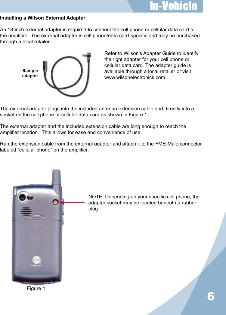 6Installing a Wilson External AdapterAn 18-inch external adapter is required to connect the cell phone or cellular data card to the amplier.  The external adapter is cell phone/data card-specic and may be purchased through a local retailer.Refer to Wilson’s Adapter Guide to identify the right adapter for your cell phone or cellular data card. The adapter guide is available through a local retailer or visitwww.wilsonelectronics.com.The external adapter plugs into the included antenna extension cable and directly into a socket on the cell phone or cellular data card as shown in Figure 1.The external adapter and the included extension cable are long enough to reach the amplier location.  This allows for ease and convenience of use.Run the extension cable from the external adapter and attach it to the FME-Male connector labeled “cellular phone” on the amplier.SampleadapterNOTE: Depending on your specic cell phone, the adapter socket may be located beneath a rubber plug.Figure 1In-Vehicle 