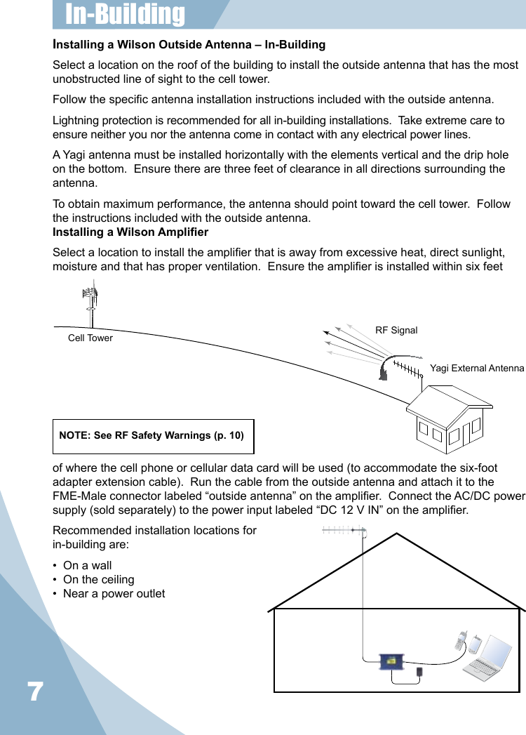 7Installing a Wilson Outside Antenna – In-BuildingSelect a location on the roof of the building to install the outside antenna that has the most unobstructed line of sight to the cell tower.Follow the specic antenna installation instructions included with the outside antenna.Lightning protection is recommended for all in-building installations.  Take extreme care to ensure neither you nor the antenna come in contact with any electrical power lines.A Yagi antenna must be installed horizontally with the elements vertical and the drip hole on the bottom.  Ensure there are three feet of clearance in all directions surrounding the antenna.To obtain maximum performance, the antenna should point toward the cell tower.  Follow the instructions included with the outside antenna.Installing a Wilson Amplier Select a location to install the amplier that is away from excessive heat, direct sunlight, moisture and that has proper ventilation.  Ensure the amplier is installed within six feet Cell Tower RF SignalYagi External AntennaNOTE: See RF Safety Warnings (p. 10)of where the cell phone or cellular data card will be used (to accommodate the six-foot adapter extension cable).  Run the cable from the outside antenna and attach it to the FME-Male connector labeled “outside antenna” on the amplier.  Connect the AC/DC power supply (sold separately) to the power input labeled “DC 12 V IN” on the amplier.Recommended installation locations forin-building are:•  On a wall•  On the ceiling•  Near a power outletIn-Building 