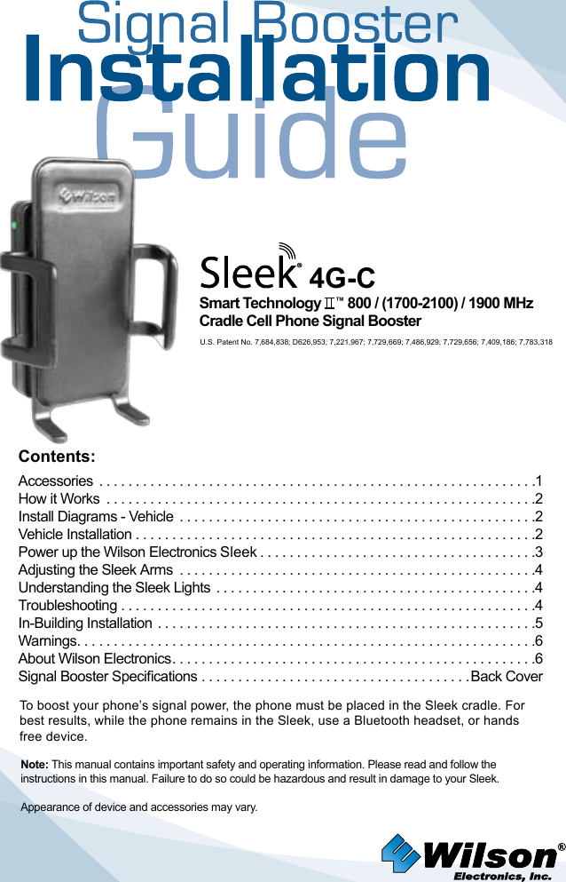 To boost your phone’s signal power, the phone must be placed in the Sleek cradle. For best results, while the phone remains in the Sleek, use a Bluetooth headset, or hands free device.Appearance of device and accessories may vary.Smart Technology    ™ 800 / (1700-2100) / 1900 MHzCradle Cell Phone Signal Booster®4G-CNote: This manual contains important safety and operating information. Please read and follow the instructions in this manual. Failure to do so could be hazardous and result in damage to your Sleek.Contents:Accessories  ............................................................1How it Works  ...........................................................2 Install Diagrams - Vehicle  .................................................2Vehicle Installation .......................................................2 Power up the Wilson Electronics Sleek ......................................3Adjusting the Sleek Arms  .................................................4   Understanding the Sleek Lights  ............................................4Troubleshooting .........................................................4 In-Building Installation ....................................................5 Warnings ...............................................................6About Wilson Electronics ..................................................6Signal Booster Specications .....................................Back CoverU.S. Patent No. 7,684,838; D626,953; 7,221,967; 7,729,669; 7,486,929; 7,729,656; 7,409,186; 7,783,318