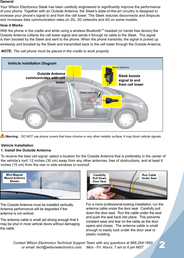 1212Contact Wilson Electronics Technical Support Team with any questions at 866-294-1660  or email: tech@wilsonelectronics.com.    Mon.- Fri. Hours: 7 am to 6 pm MST.GeneralYour Wilson Electronics Sleek has been carefully engineered to significantly improve the performance of your phone. Together with an Outside Antenna, the Sleek’s state-of-the-art circuitry is designed to increase your phone’s signal to and from the cell tower. The Sleek reduces disconnects and dropouts and increases data communication rates on 2G, 3G networks and 4G on some models.How it WorksWith the phone in the cradle and while using a wireless Bluetooth™ headset (or hands free device) the Outside Antenna collects the cell tower signal and sends it through its cable to the Sleek.  The signal is then boosted by the Sleek and sent to the phone. When the phone transmits, the signal is picked up wirelessly and boosted by the Sleek and transmitted back to the cell tower through the Outside Antenna.Vehicle Installation DiagramNOTE: The cell phone must be placed in the cradle to work properly. Warning:   DO NOT use phone covers that have chrome or any other metallic surface. It may block cellular signalsThe Outside Antenna must be installed vertically.  Antenna performance will be degraded if the antenna is not vertical.The antenna cable is small yet strong enough that it may be shut in most vehicle doors without damaging the cable.For a more professional-looking installation, run the antenna cable under the door seal.  Carefully pull down the door seal.  Run the cable under the seal and push the seal back into place.  This prevents constant wear and tear on the cable as the door opens and closes.  The antenna cable is small enough to easily tuck under the door seal or plastic molding.Mini-Magnet Mount Antenna ShownCarefullyPull DownDoor SealRun CableUnder SealVehicle Installation1. Install the Outside AntennaTo receive the best cell signal, select a location for the Outside Antenna that is preferably in the center of the vehicle’s roof, 12 inches (30 cm) away from any other antennas, free of obstructions, and at least 6 inches (15 cm) from the rear or side windows or sunroof.Sleek boosts signal to and  from cell towerOutside Antenna communicates with cell towerSleek w/phoneSleek w/phone