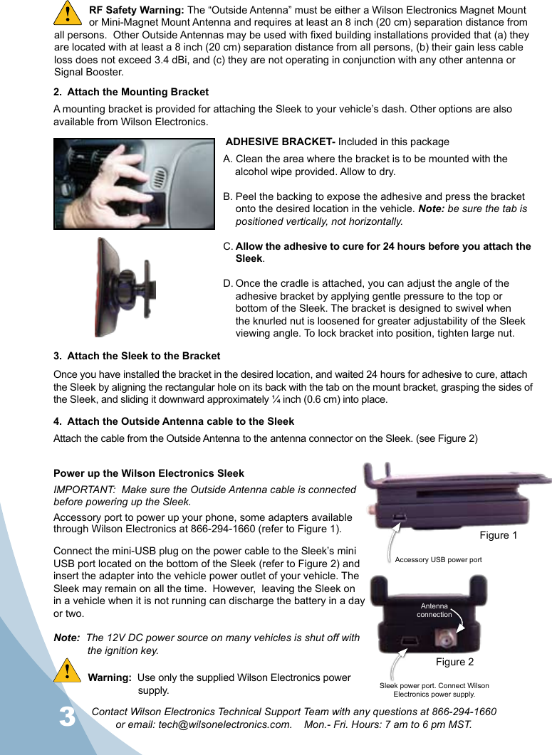 34Contact Wilson Electronics Technical Support Team with any questions at 866-294-1660  or email: tech@wilsonelectronics.com.    Mon.- Fri. Hours: 7 am to 6 pm MST.342.  Attach the Mounting BracketA mounting bracket is provided for attaching the Sleek to your vehicle’s dash. Other options are also available from Wilson Electronics.  Sleek power port. Connect Wilson Electronics power supply.Antenna connectionAccessory USB power port 3.  Attach the Sleek to the BracketOnce you have installed the bracket in the desired location, and waited 24 hours for adhesive to cure, attach the Sleek by aligning the rectangular hole on its back with the tab on the mount bracket, grasping the sides of the Sleek, and sliding it downward approximately ¼ inch (0.6 cm) into place. RF Safety Warning: The “Outside Antenna” must be either a Wilson Electronics Magnet Mount or Mini-Magnet Mount Antenna and requires at least an 8 inch (20 cm) separation distance from all persons.  Other Outside Antennas may be used with fixed building installations provided that (a) they are located with at least a 8 inch (20 cm) separation distance from all persons, (b) their gain less cable loss does not exceed 3.4 dBi, and (c) they are not operating in conjunction with any other antenna or Signal Booster. ADHESIVE BRACKET- Included in this packageA. Clean the area where the bracket is to be mounted with the    alcohol wipe provided. Allow to dry.B. Peel the backing to expose the adhesive and press the bracket onto the desired location in the vehicle. Note: be sure the tab is positioned vertically, not horizontally.C. Allow the adhesive to cure for 24 hours before you attach the Sleek.D. Once the cradle is attached, you can adjust the angle of the adhesive bracket by applying gentle pressure to the top or bottom of the Sleek. The bracket is designed to swivel when the knurled nut is loosened for greater adjustability of the Sleek viewing angle. To lock bracket into position, tighten large nut.Power up the Wilson Electronics Sleek IMPORTANT:  Make sure the Outside Antenna cable is connected before powering up the Sleek.Accessory port to power up your phone, some adapters available through Wilson Electronics at 866-294-1660 (refer to Figure 1).Connect the mini-USB plug on the power cable to the Sleek’s mini USB port located on the bottom of the Sleek (refer to Figure 2) and insert the adapter into the vehicle power outlet of your vehicle. The Sleek may remain on all the time.  However,  leaving the Sleek on in a vehicle when it is not running can discharge the battery in a day or two.Note:  The 12V DC power source on many vehicles is shut off with    the ignition key.Warning:  Use only the supplied Wilson Electronics power   supply.4.  Attach the Outside Antenna cable to the SleekAttach the cable from the Outside Antenna to the antenna connector on the Sleek. (see Figure 2)Figure 1Figure 2