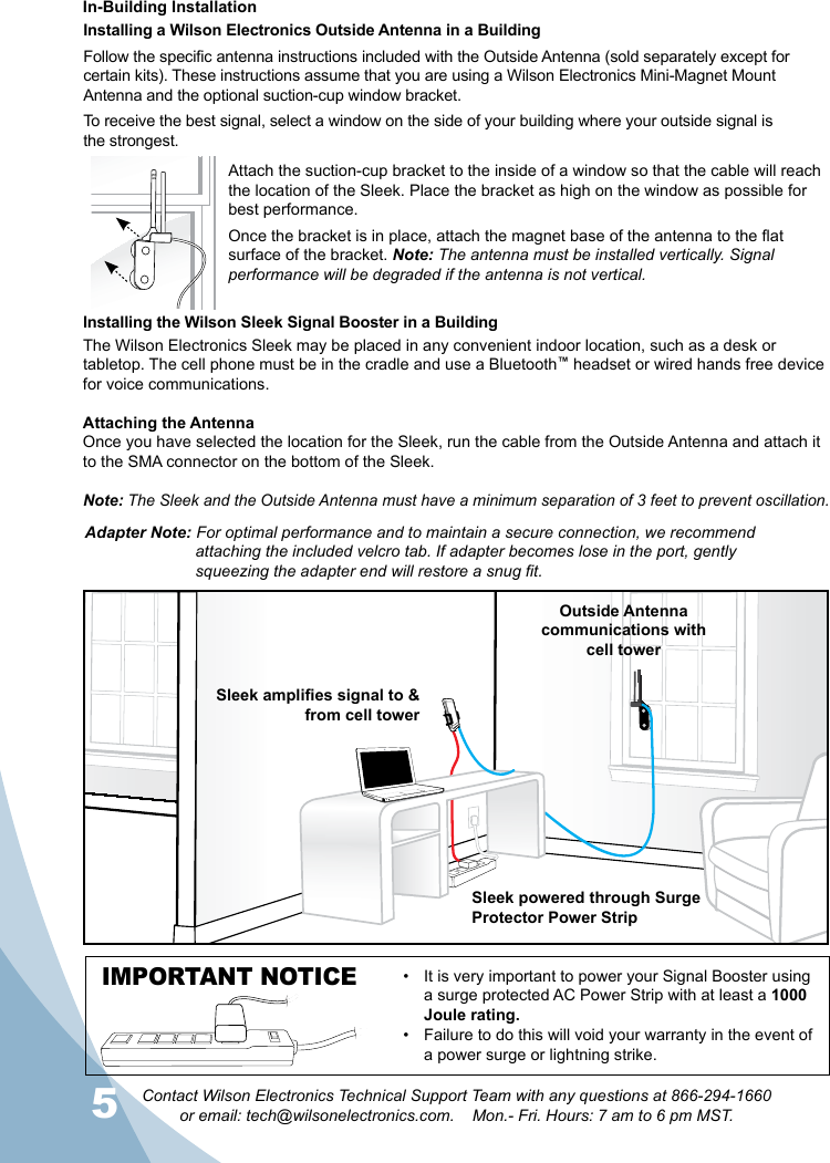 56Contact Wilson Electronics Technical Support Team with any questions at 866-294-1660  or email: tech@wilsonelectronics.com.    Mon.- Fri. Hours: 7 am to 6 pm MST.56Installing a Wilson Electronics Outside Antenna in a BuildingFollow the specific antenna instructions included with the Outside Antenna (sold separately except for certain kits). These instructions assume that you are using a Wilson Electronics Mini-Magnet Mount Antenna and the optional suction-cup window bracket.To receive the best signal, select a window on the side of your building where your outside signal is the strongest. Attach the suction-cup bracket to the inside of a window so that the cable will reach the location of the Sleek. Place the bracket as high on the window as possible for best performance. Once the bracket is in place, attach the magnet base of the antenna to the flat surface of the bracket. Note: The antenna must be installed vertically. Signal performance will be degraded if the antenna is not vertical.The Wilson Electronics Sleek may be placed in any convenient indoor location, such as a desk or tabletop. The cell phone must be in the cradle and use a Bluetooth™ headset or wired hands free device for voice communications. Attaching the AntennaOnce you have selected the location for the Sleek, run the cable from the Outside Antenna and attach it to the SMA connector on the bottom of the Sleek. Note: The Sleek and the Outside Antenna must have a minimum separation of 3 feet to prevent oscillation.  Installing the Wilson Sleek Signal Booster in a BuildingIn-Building InstallationOutside Antennacommunications withcell towerSleek amplies signal to &amp; from cell towerSleek powered through Surge Protector Power StripIMPORTANT NOTICE It is very important to power your Signal Booster using • a surge protected AC Power Strip with at least a 1000 Joule rating.Failure to do this will void your warranty in the •  event of a power surge or lightning strike.Adapter Note: For optimal performance and to maintain a secure connection, we recommend    attaching the included velcro tab. If adapter becomes lose in the port, gently      squeezing the adapter end will restore a snug fit.