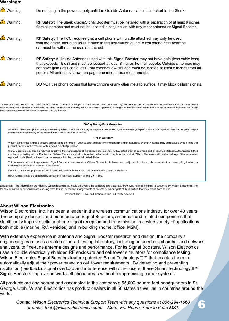 5656Contact Wilson Electronics Technical Support Team with any questions at 866-294-1660  or email: tech@wilsonelectronics.com.    Mon.- Fri. Hours: 7 am to 6 pm MST.About Wilson Electronics Wilson Electronics, Inc. has been a leader in the wireless communications industry for over 40 years. The company designs and manufactures Signal Boosters, antennas and related components that significantly improve cellular phone signal reception and transmission in a wide variety of applications, both mobile (marine, RV, vehicles) and in-building (home, office, M2M).With extensive experience in antenna and Signal Booster research and design, the company’s engineering team uses a state-of-the-art testing laboratory, including an anechoic chamber and network analyzers, to fine-tune antenna designs and performance. For its Signal Boosters, Wilson Electronics uses a double electrically shielded RF enclosure and cell tower simulators for compliance testing.Wilson Electronics Signal Boosters feature patented Smart Technology   ™ that enables them to automatically adjust their power based on cell tower requirements.  By detecting and preventing oscillation (feedback), signal overload and interference with other users, these Smart Technology   ™ Signal Boosters improve network cell phone areas without compromising carrier systems.All products are engineered and assembled in the company’s 55,000-square-foot headquarters in St. George, Utah. Wilson Electronics has product dealers in all 50 states as well as in countries around the world. Warning:  Do not plug in the power supply until the Outside Antenna cable is attached to the Sleek. Warning:  RF Safety: The Sleek cradle/Signal Booster must be installed with a separation of at least 8 inches    from all persons and must not be located in conjunction with any other antenna or Signal Booster. Warning:  RF Safety: The FCC requires that a cell phone with cradle attached may only be used   with the cradle mounted as illustrated in this installation guide. A cell phone held near the     ear must be without the cradle attached. Warning:  RF Safety: All Inside Antennas used with this Signal Booster may not have gain (less cable loss)    that exceeds 15 dBi and must be located at least 8 inches from all people. Outside antennas may    not have gain (less cable loss) that exceeds 3.4 dBi and must be located at least 8 inches from all    people. All antennas shown on page one meet these requirements. Warning:   DO NOT use phone covers that have chrome or any other metallic surface. It may block cellular signals.Warnings:30-Day Money-Back GuaranteeAll Wilson Electronics products are protected by Wilson Electronics 30-day money-back guarantee.  If, for any reason, the performance of any product is not acceptable, simply return the product directly to the reseller with a dated proof of purchase.1-Year WarrantyWilson Electronics Signal Boosters are warranted for one (1) year against defects in workmanship and/or materials.  Warranty issues may be resolved by returning the product directly to the reseller with a dated proof of purchase.  Signal Boosters may also be returned directly to the manufacturer at the consumer’s expense, with a dated proof of purchase and a Returned Material Authorization (RMA) number supplied by Wilson Electronics.  Wilson Electronics shall, at its option, either repair or replace the product. Wilson Electronics will pay for delivery of the repaired or replaced product back to the original consumer within the continental United States.  This warranty does not apply to any Signal Boosters determined by Wilson Electronics to have been subjected to misuse, abuse, neglect, or mishandling that alters or damages physical or electronic properties.Failure to use a surge protected AC Power Strip with at least a 1000 Joule rating will void your warranty.RMA numbers may be obtained by contacting Technical Support at 866-294-1660.  Disclaimer:   The information provided by Wilson Electronics, Inc. is believed to be complete and accurate.  However, no responsibility is assumed by Wilson Electronics, Inc. for any business or personal losses arising from its use, or for any infringements of patents or other rights of third parties that may result from its use.Copyright © 2012 Wilson Electronics, Inc.  All rights reserved.This device complies with part 15 of the FCC Rules. Operation is subject to the following two conditions: (1) This device may not cause harmful interference and (2) this device must accept any interference received, including interference that may cause undesired operation. Changes or modifications made that are not expressly approved by Wilson Electronics could void authority to operate this equipment.