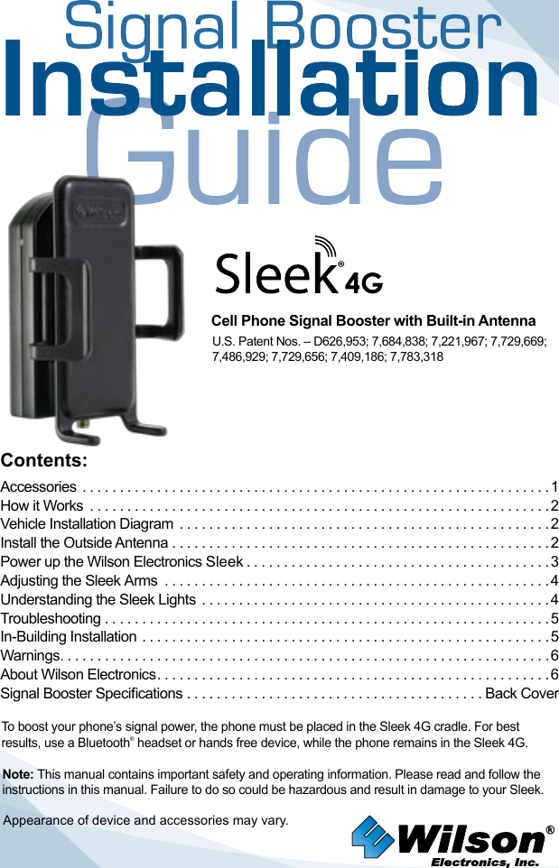 Contents:Accessories  ...............................................................1How it Works  ..............................................................2Vehicle Installation Diagram  ..................................................2Install the Outside Antenna ...................................................2Power up the Wilson Electronics Sleek .........................................3Adjusting the Sleek Arms  ....................................................4Understanding the Sleek Lights  ...............................................4Troubleshooting ............................................................5In-Building Installation .......................................................5Warnings ..................................................................6About Wilson Electronics .....................................................6Signal Booster Specications ........................................Back CoverTo boost your phone’s signal power, the phone must be placed in the Sleek 4G cradle. For best results, use a Bluetooth® headset or hands free device, while the phone remains in the Sleek 4G.Cell Phone Signal Booster with Built-in AntennaAppearance of device and accessories may vary.Note: This manual contains important safety and operating information. Please read and follow the instructions in this manual. Failure to do so could be hazardous and result in damage to your Sleek.®U.S. Patent Nos. – D626,953; 7,684,838; 7,221,967; 7,729,669; 7,486,929; 7,729,656; 7,409,186; 7,783,318