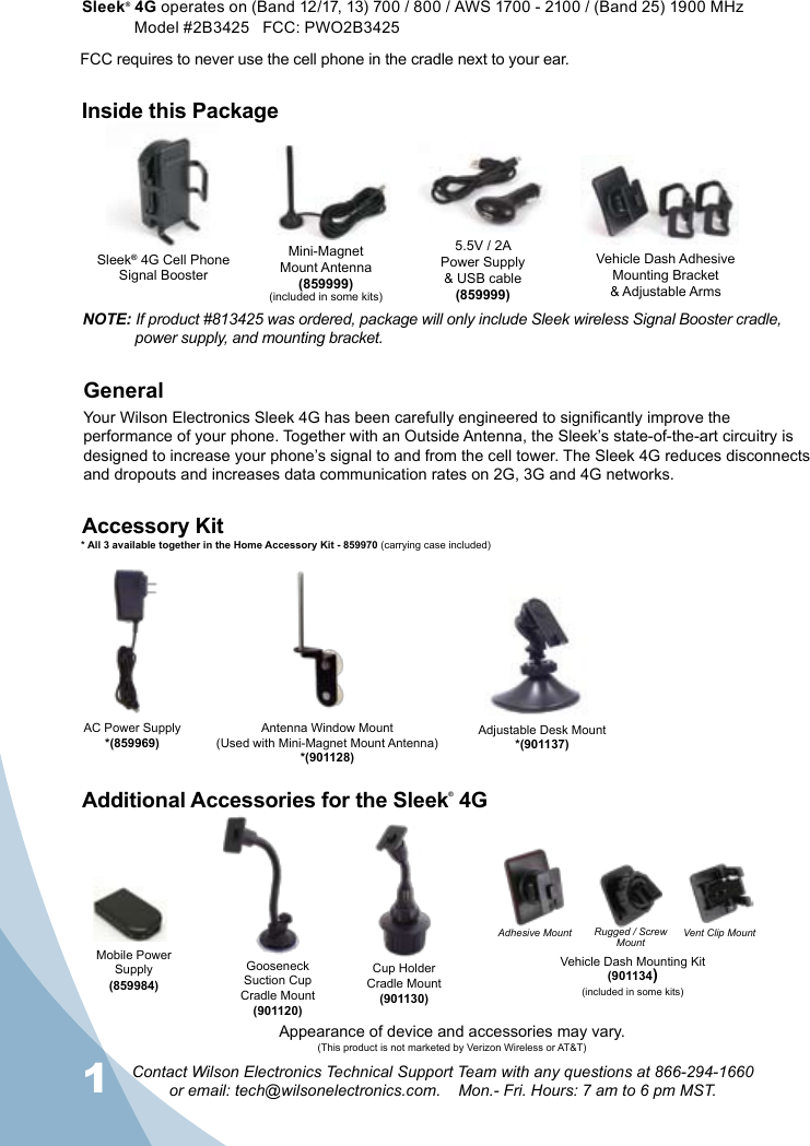 1Contact Wilson Electronics Technical Support Team with any questions at 866-294-1660  or email: tech@wilsonelectronics.com.    Mon.- Fri. Hours: 7 am to 6 pm MST.2AC Power Supply*(859969)Gooseneck Suction Cup Cradle Mount(901120)Cup Holder  Cradle Mount(901130)Adjustable Desk Mount*(901137)Accessory KitAdditional Accessories for the Sleek® 4GAntenna Window Mount(Used with Mini-Magnet Mount Antenna)*(901128)Mini-MagnetMount Antenna(859999)(included in some kits)Vehicle Dash Adhesive Mounting Bracket&amp; Adjustable Arms5.5V / 2A Power Supply  &amp; USB cable(859999)FCC requires to never use the cell phone in the cradle next to your ear.* All 3 available together in the Home Accessory Kit - 859970 (carrying case included)Appearance of device and accessories may vary.(This product is not marketed by Verizon Wireless or AT&amp;T)Mobile Power Supply(859984)Inside this PackageSleek® 4G operates on (Band 12/17, 13) 700 / 800 / AWS 1700 - 2100 / (Band 25) 1900 MHz  Model #2B3425   FCC: PWO2B3425   NOTE: If product #813425 was ordered, package will only include Sleek wireless Signal Booster cradle,      power supply, and mounting bracket.Vehicle Dash Mounting Kit(901134)(included in some kits)Adhesive Mount Vent Clip MountGeneralYour Wilson Electronics Sleek 4G has been carefully engineered to signicantly improve the performance of your phone. Together with an Outside Antenna, the Sleek’s state-of-the-art circuitry is designed to increase your phone’s signal to and from the cell tower. The Sleek 4G reduces disconnects and dropouts and increases data communication rates on 2G, 3G and 4G networks. Sleek® 4G Cell PhoneSignal BoosterRugged / Screw Mount