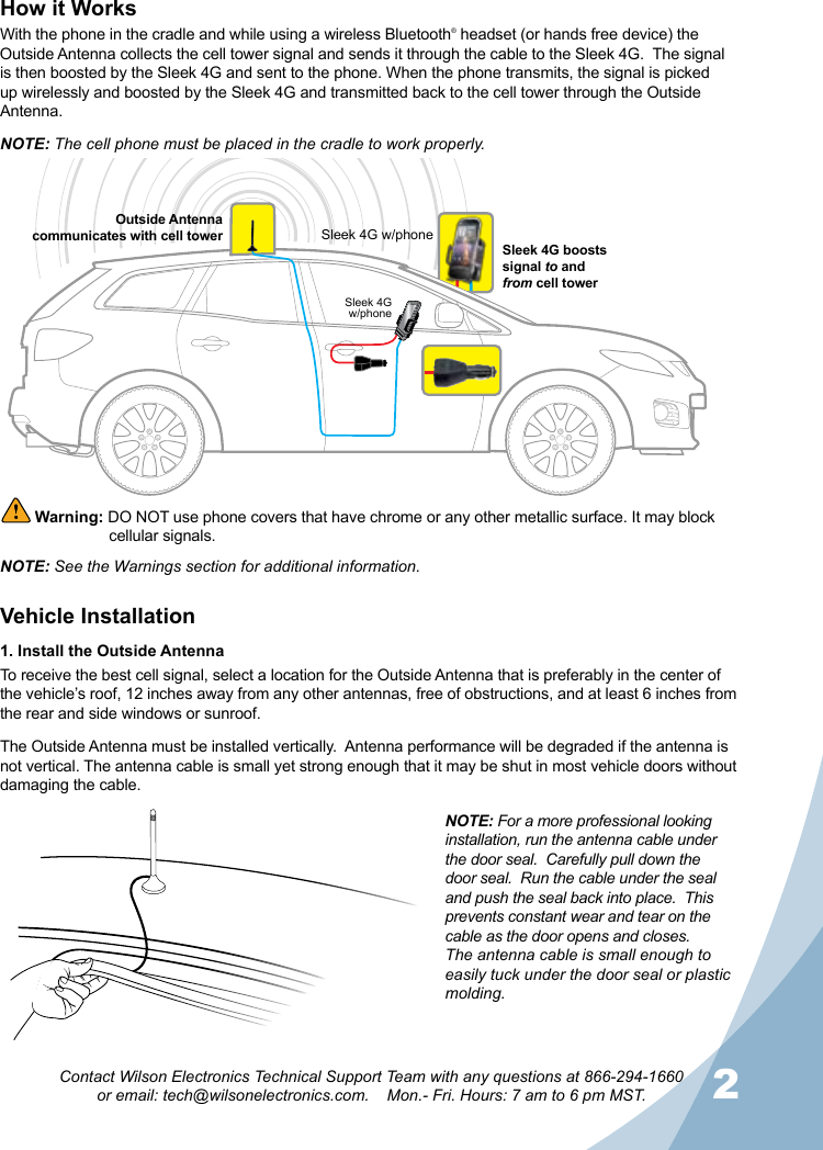 12Contact Wilson Electronics Technical Support Team with any questions at 866-294-1660  or email: tech@wilsonelectronics.com.    Mon.- Fri. Hours: 7 am to 6 pm MST.NOTE: The cell phone must be placed in the cradle to work properly.NOTE: See the Warnings section for additional information.  Warning: DO NOT use phone covers that have chrome or any other metallic surface. It may block    cellular signals.Vehicle Installation1. Install the Outside AntennaTo receive the best cell signal, select a location for the Outside Antenna that is preferably in the center of the vehicle’s roof, 12 inches away from any other antennas, free of obstructions, and at least 6 inches from the rear and side windows or sunroof.How it WorksWith the phone in the cradle and while using a wireless Bluetooth® headset (or hands free device) the Outside Antenna collects the cell tower signal and sends it through the cable to the Sleek 4G.  The signal is then boosted by the Sleek 4G and sent to the phone. When the phone transmits, the signal is picked up wirelessly and boosted by the Sleek 4G and transmitted back to the cell tower through the Outside Antenna.The Outside Antenna must be installed vertically.  Antenna performance will be degraded if the antenna is not vertical. The antenna cable is small yet strong enough that it may be shut in most vehicle doors without damaging the cable.NOTE: For a more professional looking installation, run the antenna cable under the door seal.  Carefully pull down the door seal.  Run the cable under the seal and push the seal back into place.  This prevents constant wear and tear on the cable as the door opens and closes.  The antenna cable is small enough to easily tuck under the door seal or plastic molding.Sleek 4Gw/phoneSleek 4G w/phoneOutside Antenna communicates with cell towerSleek 4G boosts signal to and  from cell tower