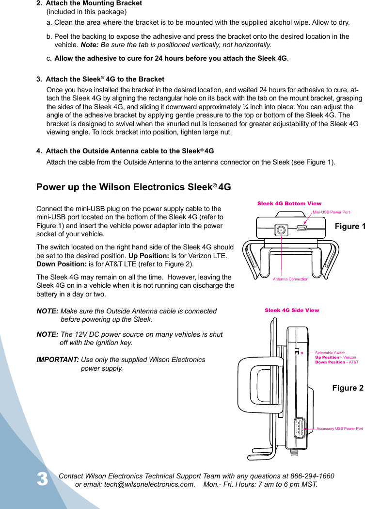 3Contact Wilson Electronics Technical Support Team with any questions at 866-294-1660  or email: tech@wilsonelectronics.com.    Mon.- Fri. Hours: 7 am to 6 pm MST.42.  Attach the Mounting Bracket (included in this package)a. Clean the area where the bracket is to be mounted with the supplied alcohol wipe. Allow to dry.b. Peel the backing to expose the adhesive and press the bracket onto the desired location in the      vehicle. Note: Be sure the tab is positioned vertically, not horizontally.c.  Allow the adhesive to cure for 24 hours before you attach the Sleek 4G.3.  Attach the Sleek® 4G to the BracketOnce you have installed the bracket in the desired location, and waited 24 hours for adhesive to cure, at-tach the Sleek 4G by aligning the rectangular hole on its back with the tab on the mount bracket, grasping the sides of the Sleek 4G, and sliding it downward approximately ¼ inch into place. You can adjust the angle of the adhesive bracket by applying gentle pressure to the top or bottom of the Sleek 4G. The bracket is designed to swivel when the knurled nut is loosened for greater adjustability of the Sleek 4G viewing angle. To lock bracket into position, tighten large nut.Connect the mini-USB plug on the power supply cable to the mini-USB port located on the bottom of the Sleek 4G (refer to Figure 1) and insert the vehicle power adapter into the power socket of your vehicle. The switch located on the right hand side of the Sleek 4G should be set to the desired position. Up Position: Is for Verizon LTE. Down Position: is for AT&amp;T LTE (refer to Figure 2).The Sleek 4G may remain on all the time.  However, leaving the Sleek 4G on in a vehicle when it is not running can discharge the battery in a day or two.NOTE: Make sure the Outside Antenna cable is connected    before powering up the Sleek.NOTE: The 12V DC power source on many vehicles is shut    off with the ignition key.IMPORTANT: Use only the supplied Wilson Electronics      power supply.4.  Attach the Outside Antenna cable to the Sleek® 4GAttach the cable from the Outside Antenna to the antenna connector on the Sleek (see Figure 1).multiple arm slotsfor custom fitSleek 4G Top ViewSleek 4G Bottom ViewSleek 4G Side ViewSleek ArmAccessory USB Power PortAntenna ConnectionMini-USB Power PortSelectable SwitchUp Position – VerizonDown Position – AT&amp;TSleek Armmultiple arm slotsfor custom fitSleek 4G Top ViewSleek 4G Bottom ViewSleek 4G Side ViewSleek ArmAccessory USB Power PortAntenna ConnectionMini-USB Power PortSelectable SwitchUp Position – VerizonDown Position – AT&amp;TSleek ArmFigure 1Figure 2Power up the Wilson Electronics Sleek® 4G