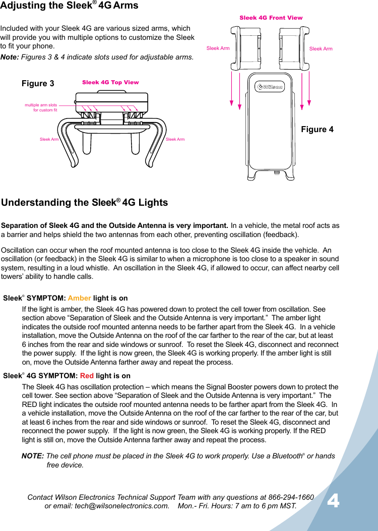 34Contact Wilson Electronics Technical Support Team with any questions at 866-294-1660  or email: tech@wilsonelectronics.com.    Mon.- Fri. Hours: 7 am to 6 pm MST.Adjusting the Sleek® 4G ArmsUnderstanding the Sleek® 4G Lights Separation of Sleek 4G and the Outside Antenna is very important. In a vehicle, the metal roof acts as a barrier and helps shield the two antennas from each other, preventing oscillation (feedback).Oscillation can occur when the roof mounted antenna is too close to the Sleek 4G inside the vehicle.  An oscillation (or feedback) in the Sleek 4G is similar to when a microphone is too close to a speaker in sound system, resulting in a loud whistle.  An oscillation in the Sleek 4G, if allowed to occur, can affect nearby cell towers’ ability to handle calls.Sleek® SYMPTOM: Amber light is onIf the light is amber, the Sleek 4G has powered down to protect the cell tower from oscillation. See section above “Separation of Sleek and the Outside Antenna is very important.”  The amber light indicates the outside roof mounted antenna needs to be farther apart from the Sleek 4G.  In a vehicle installation, move the Outside Antenna on the roof of the car farther to the rear of the car, but at least 6 inches from the rear and side windows or sunroof.  To reset the Sleek 4G, disconnect and reconnect the power supply.  If the light is now green, the Sleek 4G is working properly. If the amber light is still on, move the Outside Antenna farther away and repeat the process.Sleek® 4G SYMPTOM: Red light is onThe Sleek 4G has oscillation protection – which means the Signal Booster powers down to protect the cell tower. See section above “Separation of Sleek and the Outside Antenna is very important.”  The RED light indicates the outside roof mounted antenna needs to be farther apart from the Sleek 4G.  In a vehicle installation, move the Outside Antenna on the roof of the car farther to the rear of the car, but at least 6 inches from the rear and side windows or sunroof.  To reset the Sleek 4G, disconnect and reconnect the power supply.  If the light is now green, the Sleek 4G is working properly. If the RED light is still on, move the Outside Antenna farther away and repeat the process.Sleek 4G Front ViewSleek ArmSleek Armmultiple arm slotsfor custom fitSleek 4G Top ViewSleek ArmSleek ArmFigure 1Figure 3Figure 4Figure 2Included with your Sleek 4G are various sized arms, which will provide you with multiple options to customize the Sleek to t your phone.Note: Figures 3 &amp; 4 indicate slots used for adjustable arms.NOTE: The cell phone must be placed in the Sleek 4G to work properly. Use a Bluetooth® or hands    free device.