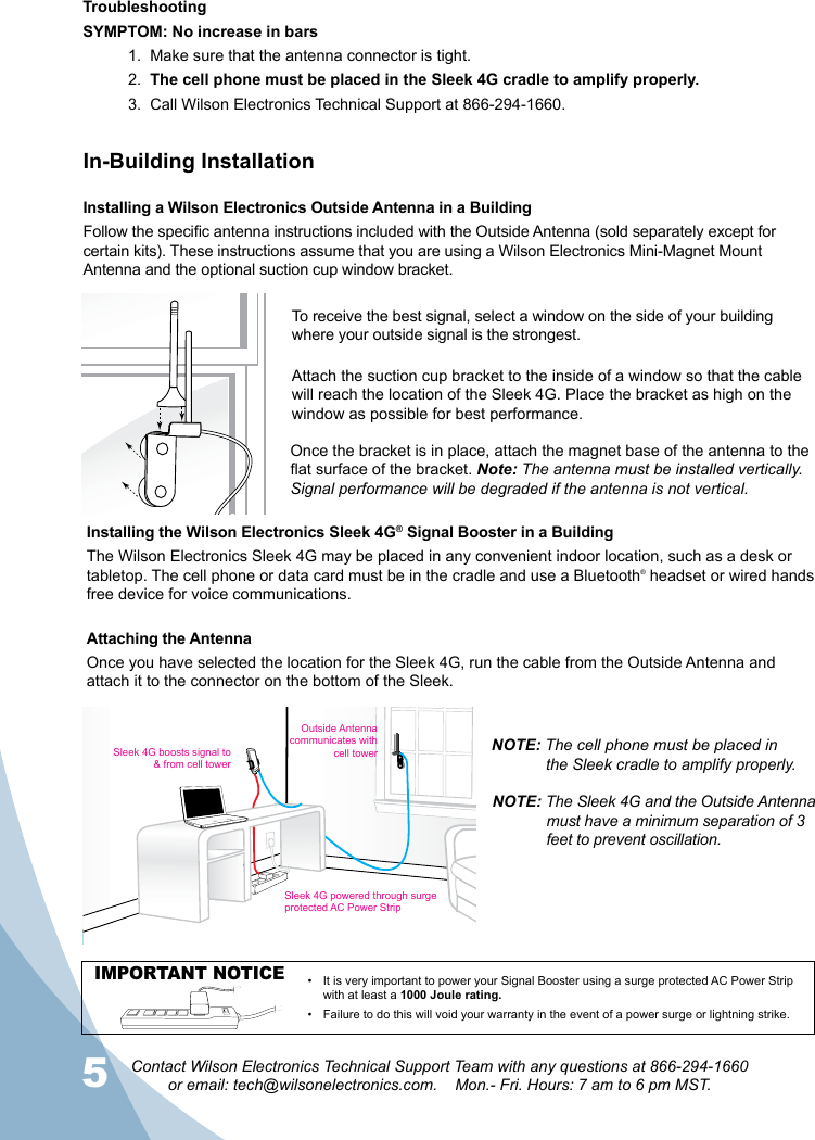 5Contact Wilson Electronics Technical Support Team with any questions at 866-294-1660  or email: tech@wilsonelectronics.com.    Mon.- Fri. Hours: 7 am to 6 pm MST.6In-Building InstallationInstalling a Wilson Electronics Outside Antenna in a BuildingFollow the specic antenna instructions included with the Outside Antenna (sold separately except for certain kits). These instructions assume that you are using a Wilson Electronics Mini-Magnet Mount Antenna and the optional suction cup window bracket.Attach the suction cup bracket to the inside of a window so that the cable will reach the location of the Sleek 4G. Place the bracket as high on the window as possible for best performance.Once the bracket is in place, attach the magnet base of the antenna to the at surface of the bracket. Note: The antenna must be installed vertically. Signal performance will be degraded if the antenna is not vertical.Installing the Wilson Electronics Sleek 4G® Signal Booster in a BuildingThe Wilson Electronics Sleek 4G may be placed in any convenient indoor location, such as a desk or tabletop. The cell phone or data card must be in the cradle and use a Bluetooth® headset or wired hands free device for voice communications. Attaching the AntennaOnce you have selected the location for the Sleek 4G, run the cable from the Outside Antenna and attach it to the connector on the bottom of the Sleek. NOTE: The Sleek 4G and the Outside Antenna must have a minimum separation of 3 feet to prevent oscillation.Outside Antennacommunicates with cell towerSleek 4G boosts signal to &amp; from cell towerSleek 4G powered through surgeprotected AC Power StripIMPORTANT NOTICE It is very important to power your Signal Booster using a surge protected AC Power Strip • with at least a 1000 Joule rating.Failure to do this will void your warranty in the •  event of a power surge or lightning strike.TroubleshootingSYMPTOM: No increase in bars1.  Make sure that the antenna connector is tight.2.  The cell phone must be placed in the Sleek 4G cradle to amplify properly.3.  Call Wilson Electronics Technical Support at 866-294-1660.NOTE: The cell phone must be placed in    the Sleek cradle to amplify properly.To receive the best signal, select a window on the side of your building where your outside signal is the strongest. 