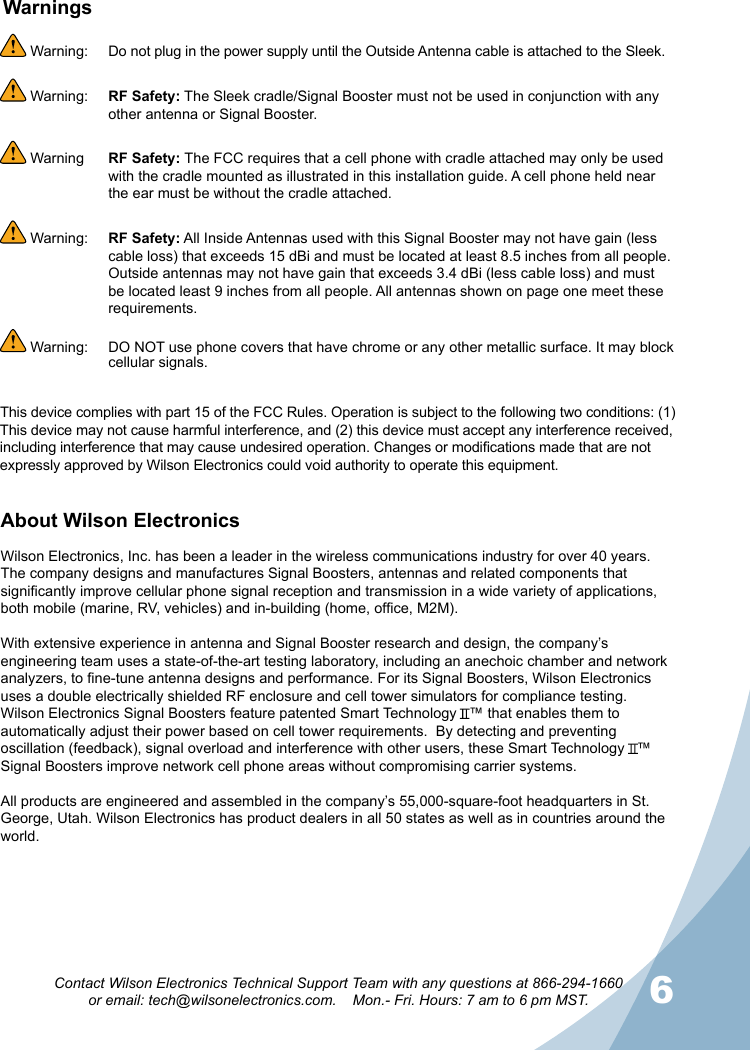 56Contact Wilson Electronics Technical Support Team with any questions at 866-294-1660  or email: tech@wilsonelectronics.com.    Mon.- Fri. Hours: 7 am to 6 pm MST.About Wilson Electronics Wilson Electronics, Inc. has been a leader in the wireless communications industry for over 40 years. The company designs and manufactures Signal Boosters, antennas and related components that significantly improve cellular phone signal reception and transmission in a wide variety of applications, both mobile (marine, RV, vehicles) and in-building (home, office, M2M).With extensive experience in antenna and Signal Booster research and design, the company’s engineering team uses a state-of-the-art testing laboratory, including an anechoic chamber and network analyzers, to fine-tune antenna designs and performance. For its Signal Boosters, Wilson Electronics uses a double electrically shielded RF enclosure and cell tower simulators for compliance testing.Wilson Electronics Signal Boosters feature patented Smart Technology   ™ that enables them to automatically adjust their power based on cell tower requirements.  By detecting and preventing oscillation (feedback), signal overload and interference with other users, these Smart Technology   ™ Signal Boosters improve network cell phone areas without compromising carrier systems.All products are engineered and assembled in the company’s 55,000-square-foot headquarters in St. George, Utah. Wilson Electronics has product dealers in all 50 states as well as in countries around the world. Warning:   Do not plug in the power supply until the Outside Antenna cable is attached to the Sleek. Warning:  RF Safety: The Sleek cradle/Signal Booster must not be used in conjunction with any other antenna or Signal Booster. Warning  RF Safety: The FCC requires that a cell phone with cradle attached may only be used with the cradle mounted as illustrated in this installation guide. A cell phone held near the ear must be without the cradle attached. Warning:  RF Safety: All Inside Antennas used with this Signal Booster may not have gain (less cable loss) that exceeds 15 dBi and must be located at least 8.5 inches from all people. Outside antennas may not have gain that exceeds 3.4 dBi (less cable loss) and must be located least 9 inches from all people. All antennas shown on page one meet these requirements. Warning:   DO NOT use phone covers that have chrome or any other metallic surface. It may block cellular signals.WarningsThis device complies with part 15 of the FCC Rules. Operation is subject to the following two conditions: (1) This device may not cause harmful interference, and (2) this device must accept any interference received, including interference that may cause undesired operation. Changes or modications made that are not expressly approved by Wilson Electronics could void authority to operate this equipment.