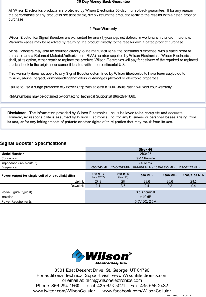 3301 East Deseret Drive, St. George, UT 84790For additional Technical Support visit  www.WilsonElectronics.com or email at: tech@wilsonelectronics.comPhone: 866-294-1660    Local: 435-673-5021    Fax: 435-656-2432www.twitter.com/WilsonCellular      www.facebook.com/WilsonCellularSignal Booster SpecicationsSleek 4GModel Number 2B3425Connectors SMA FemaleImpedance (input/output) 50 ohmsFrequency 698-746 MHz / 746-787 MHz / 824-894 MHz / 1850-1995 MHz / 1710-2155 MHzPower output for single cell phone (uplink) dBm 700 MHz(band 12/17)700 MHz(band 13) 800 MHz 1900 MHz 1700/2100 MHzUplink 27.9 28 28.6 26.6 28.2Downlink 3.1 3.6 2.4 9.2 9.4Noise Figure (typical) 3 dB nominalIsolation &gt; 40 dBPower Requirements 5.5V DC, 2.5 A30-Day Money-Back GuaranteeAll Wilson Electronics products are protected by Wilson Electronics 30-day money-back guarantee.  If for any reason the performance of any product is not acceptable, simply return the product directly to the reseller with a dated proof of purchase.1-Year WarrantyWilson Electronics Signal Boosters are warranted for one (1) year against defects in workmanship and/or materials.  Warranty cases may be resolved by returning the product directly to the reseller with a dated proof of purchase. Signal Boosters may also be returned directly to the manufacturer at the consumer’s expense, with a dated proof of purchase and a Returned Material Authorization (RMA) number supplied by Wilson Electronics.  Wilson Electronics shall, at its option, either repair or replace the product. Wilson Electronics will pay for delivery of the repaired or replaced product back to the original consumer if located within the continental U.S.This warranty does not apply to any Signal Booster determined by Wilson Electronics to have been subjected to misuse, abuse, neglect, or mishandling that alters or damages physical or electronic properties.Failure to use a surge protected AC Power Strip with at least a 1000 Joule rating will void your warranty.RMA numbers may be obtained by contacting Technical Support at 866-294-1660.Disclaimer :  The information provided by Wilson Electronics, Inc. is believed to be complete and accurate.  However, no responsibility is assumed by Wilson Electronics, Inc. for any business or personal losses arising from its use, or for any infringements of patents or other rights of third parties that may result from its use.111107_Rev01_12.04.12