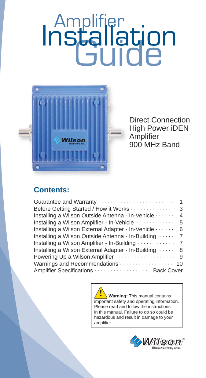 AmplifierAmplifierInstallationGuidestallatiostallatDirect Connection High Power iDEN Ampliﬁ er900 MHz BandContents:Guarantee and Warranty · · · · · · · · · · · · · · · · · · · · · · · ·  1Before Getting Started / How it Works · · · · · · · · · · · · · ·   3Installing a Wilson Outside Antenna - In-Vehicle · · · · · ·   4Installing a Wilson Ampliﬁ er - In-Vehicle  · · · · · · · · · · · ·  5Installing a Wilson External Adapter - In-Vehicle · · · · · ·  6Installing a Wilson Outside Antenna - In-Building  · · · · ·  7Installing a Wilson Ampliﬁ er - In-Building · · · · · · · · · · · ·  7Installing a Wilson External Adapter - In-Building  · · · · ·  8Powering Up a Wilson Ampliﬁ er · · · · · · · · · · · · · · · · · · ·  9Warnings and Recommendations · · · · · · · · · · · · · · · · ·  10Ampliﬁ er Speciﬁ cations · · · · · · · · · · · · · · · · ·  Back CoverWilson®         Electronics, Inc.Warning: This manual contains important safety and operating information. Please read and follow the instructions in this manual. Failure to do so could be hazardous and result in damage to your ampliﬁ er.!