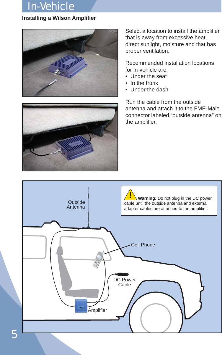 5Select a location to install the ampliﬁ er that is away from excessive heat, direct sunlight, moisture and that has proper ventilation.  Recommended installation locations for in-vehicle are:•  Under the seat•  In the trunk•  Under the dashRun the cable from the outside antenna and attach it to the FME-Male connector labeled “outside antenna” on the ampliﬁ er.Installing a Wilson Ampliﬁ erOutsideAntennaAmpliﬁ erDC Power CableCell PhoneWarning: Do not plug in the DC power cable until the outside antenna and external adapter cables are attached to the ampliﬁ er.!In-Vehicle 