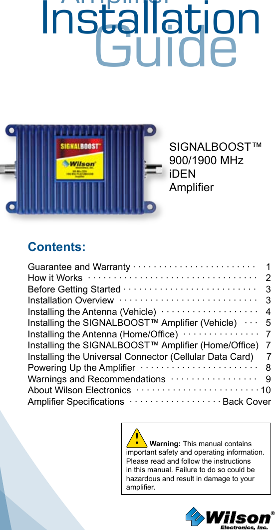 AmplifierInstallationGuideWarning: This manual contains important safety and operating information. Please read and follow the instructions in this manual. Failure to do so could be hazardous and result in damage to your amplier.!SIGNALBOOST™900/1900 MHziDENAmplierContents:Guarantee and Warranty · · · · · · · · · · · · · · · · · · · · · · · ·  1How it Works  · · · · · · · · · · · · · · · · · · · · · · · · · · · · · · · · ·   2Before Getting Started · · · · · · · · · · · · · · · · · · · · · · · · · ·   3Installation Overview  · · · · · · · · · · · · · · · · · · · · · · · · · · ·   3Installing the Antenna (Vehicle)  · · · · · · · · · · · · · · · · · · ·  4Installing the SIGNALBOOST™ Amplier (Vehicle)   · · ·  5Installing the Antenna (Home/Ofce)  · · · · · · · · · · · · · · ·  7Installing the SIGNALBOOST™ Amplier (Home/Ofce)  7Installing the Universal Connector (Cellular Data Card)     7Powering Up the Amplier  · · · · · · · · · · · · · · · · · · · · · · ·  8 Warnings and Recommendations  · · · · · · · · · · · · · · · · ·  9 About Wilson Electronics  · · · · · · · · · · · · · · · · · · · · · · · · 10Amplier Specications  · · · · · · · · · · · · · · · · · · Back CoverWilson®         Electronics, Inc.