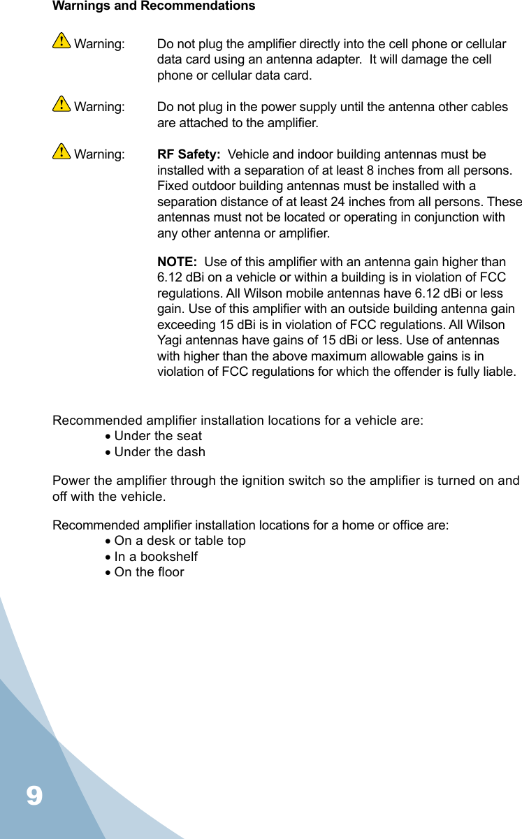 9Warnings and Recommendations Warning:   Do not plug the amplier directly into the cell phone or cellular data card using an antenna adapter.  It will damage the cell phone or cellular data card. Warning:  Do not plug in the power supply until the antenna other cables are attached to the amplier. Warning:  RF Safety:  Vehicle and indoor building antennas must be installed with a separation of at least 8 inches from all persons. Fixed outdoor building antennas must be installed with a separation distance of at least 24 inches from all persons. These antennas must not be located or operating in conjunction with any other antenna or amplier. NOTE:  Use of this amplier with an antenna gain higher than 6.12 dBi on a vehicle or within a building is in violation of FCC regulations. All Wilson mobile antennas have 6.12 dBi or less gain. Use of this amplier with an outside building antenna gain exceeding 15 dBi is in violation of FCC regulations. All Wilson Yagi antennas have gains of 15 dBi or less. Use of antennas with higher than the above maximum allowable gains is in violation of FCC regulations for which the offender is fully liable.Recommended amplier installation locations for a vehicle are:• Under the seat• Under the dashPower the amplier through the ignition switch so the amplier is turned on and off with the vehicle.Recommended amplier installation locations for a home or ofce are:• On a desk or table top• In a bookshelf• On the oor9